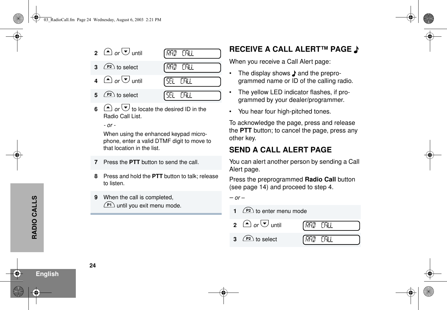 24EnglishRADIO CALLSRECEIVE A CALL ALERT™ PAGE FWhen you receive a Call Alert page:• The display shows F and the prepro-grammed name or ID of the calling radio.• The yellow LED indicator flashes, if pro-grammed by your dealer/programmer. • You hear four high-pitched tones.To acknowledge the page, press and release the PTT button; to cancel the page, press any other key.SEND A CALL ALERT PAGEYou can alert another person by sending a Call Alert page.Press the preprogrammed Radio Call button (see page 14) and proceed to step 4.– or –2G or H until3D to select4G or H until5D to select6G or H to locate the desired ID in the Radio Call List.- or -When using the enhanced keypad micro-phone, enter a valid DTMF digit to move to that location in the list.7Press the PTT button to send the call.8Press and hold the PTT button to talk; release to listen.9When the call is completed, C until you exit menu mode.RAD CALLRAD CALLSEL CALLSEL CALL1D to enter menu mode2G or H until3D to selectRAD CALLRAD CALL03_RadioCall.fm  Page 24  Wednesday, August 6, 2003  2:21 PM