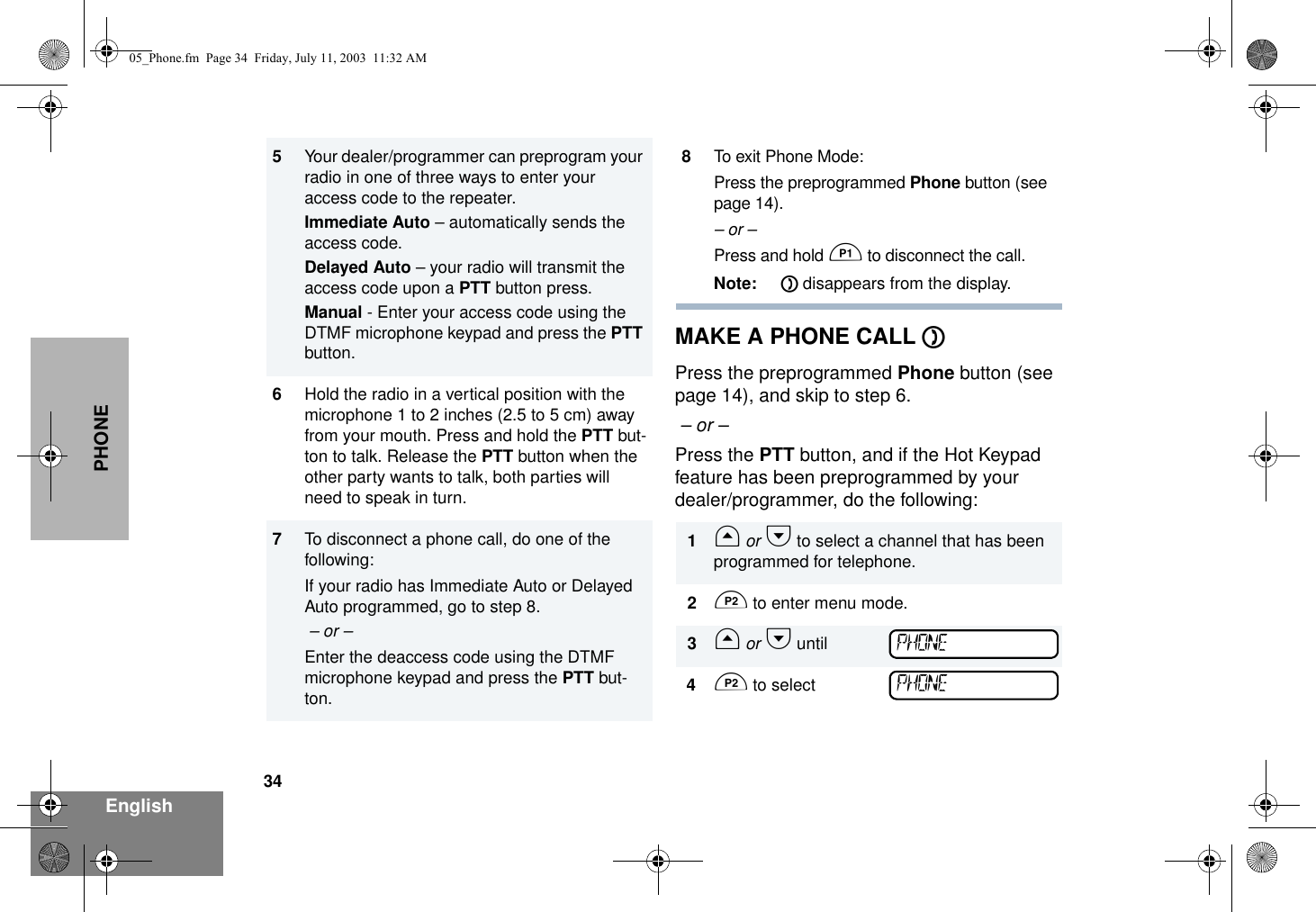 34EnglishPHONEMAKE A PHONE CALL DPress the preprogrammed Phone button (see page 14), and skip to step 6.  – or – Press the PTT button, and if the Hot Keypad feature has been preprogrammed by your dealer/programmer, do the following:5Your dealer/programmer can preprogram your radio in one of three ways to enter your access code to the repeater. Immediate Auto – automatically sends the access code.Delayed Auto – your radio will transmit the  access code upon a PTT button press. Manual - Enter your access code using the DTMF microphone keypad and press the PTT button.6Hold the radio in a vertical position with the microphone 1 to 2 inches (2.5 to 5 cm) away from your mouth. Press and hold the PTT but-ton to talk. Release the PTT button when the other party wants to talk, both parties will need to speak in turn.7To disconnect a phone call, do one of the following:If your radio has Immediate Auto or Delayed Auto programmed, go to step 8. – or –Enter the deaccess code using the DTMF microphone keypad and press the PTT but-ton.8To exit Phone Mode:Press the preprogrammed Phone button (see page 14).– or –Press and hold C to disconnect the call. Note: D disappears from the display.1G or H to select a channel that has been programmed for telephone.2D to enter menu mode.3G or H until4D to selectPHONEPHONE05_Phone.fm  Page 34  Friday, July 11, 2003  11:32 AM