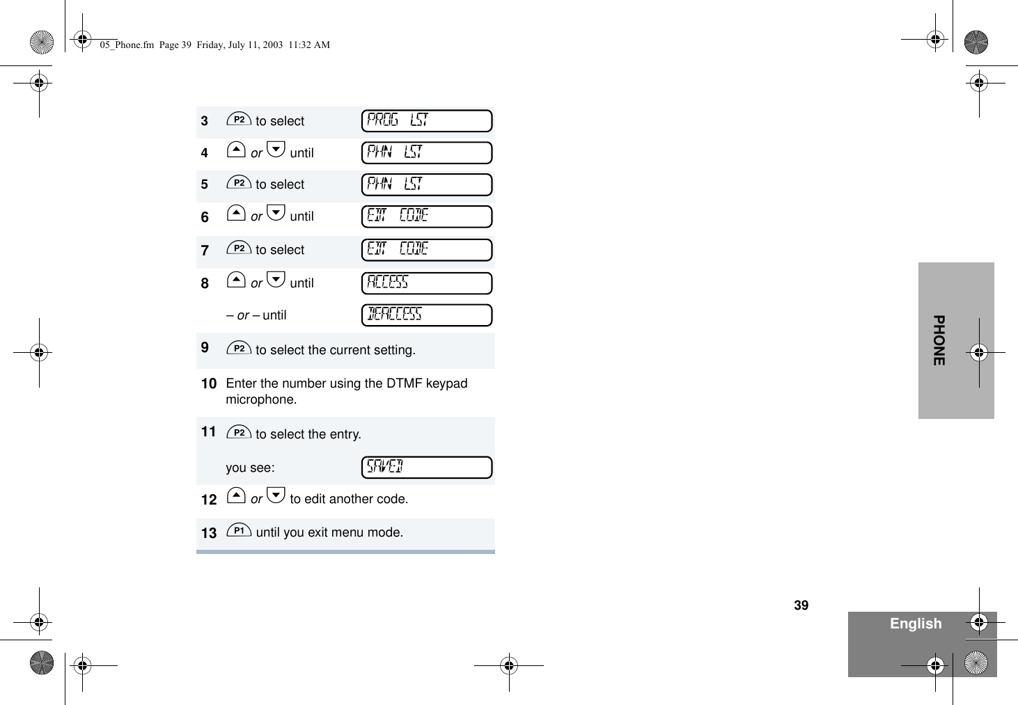 39EnglishPHONE3D to select 4G or H until5D to select6G or H until7D to select8G or H until– or – until9D to select the current setting.10 Enter the number using the DTMF keypad microphone.11 D to select the entry.you see:12 G or H to edit another code.13 C until you exit menu mode.PROG LSTPHN LSTPHN LSTEDT CODEEDT CODEACCESSDEACCESSSAVED05_Phone.fm  Page 39  Friday, July 11, 2003  11:32 AM