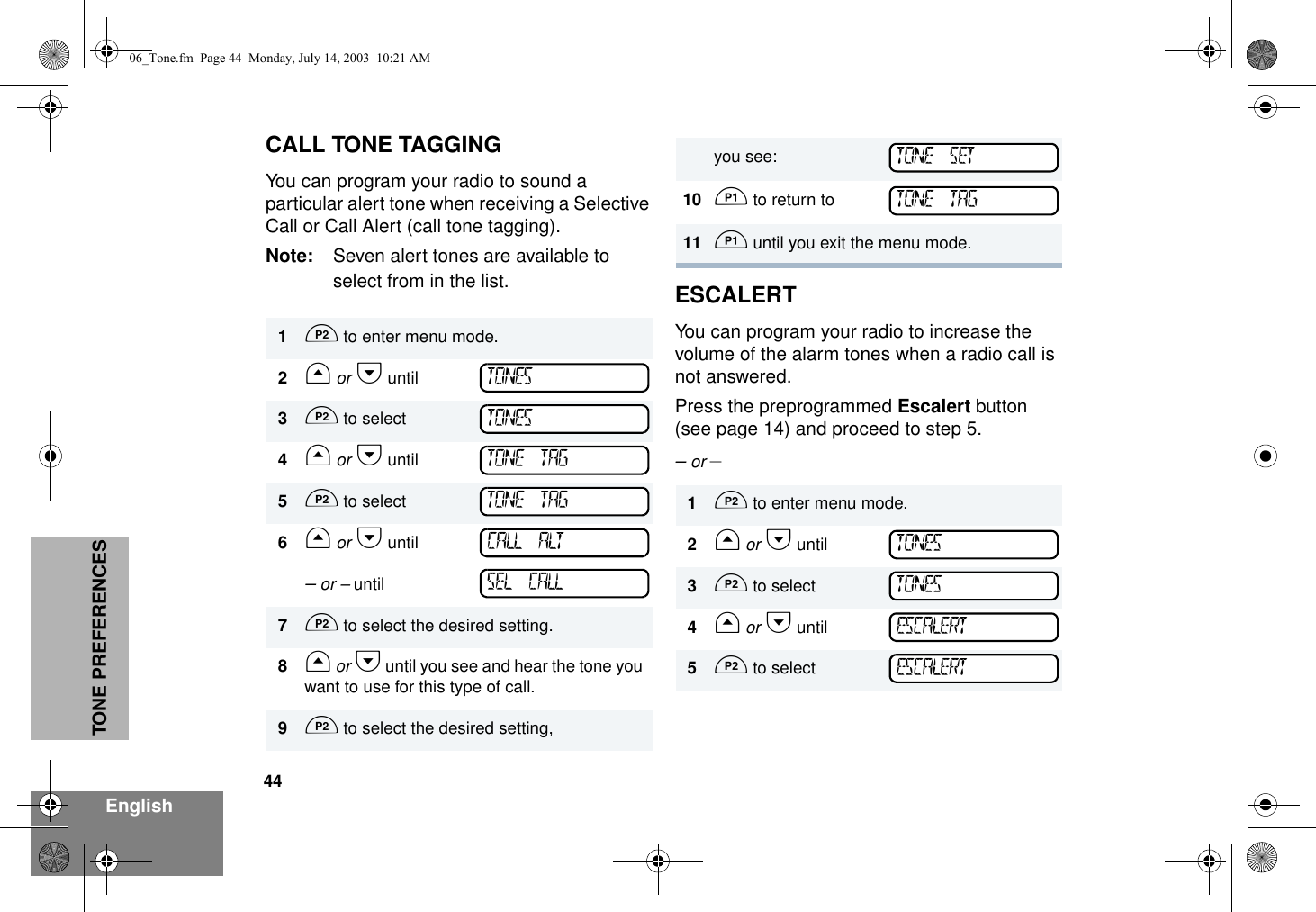 44EnglishTONE PREFERENCESCALL TONE TAGGINGYou can program your radio to sound a particular alert tone when receiving a Selective Call or Call Alert (call tone tagging).Note: Seven alert tones are available to select from in the list. ESCALERTYou can program your radio to increase the volume of the alarm tones when a radio call is not answered.Press the preprogrammed Escalert button (see page 14) and proceed to step 5.– or –1D to enter menu mode.2G or H until3D to select4G or H until5D to select6G or H until – or – until7D to select the desired setting.8G or H until you see and hear the tone you want to use for this type of call.9D to select the desired setting,TONESTONESTONE TAGTONE TAGCALL ALTSEL CALLyou see:10 C to return to 11 C until you exit the menu mode.1D to enter menu mode.2G or H until3D to select4G or H until5D to selectTONE SETTONE TAGTONESTONESESCALERTESCALERT06_Tone.fm  Page 44  Monday, July 14, 2003  10:21 AM
