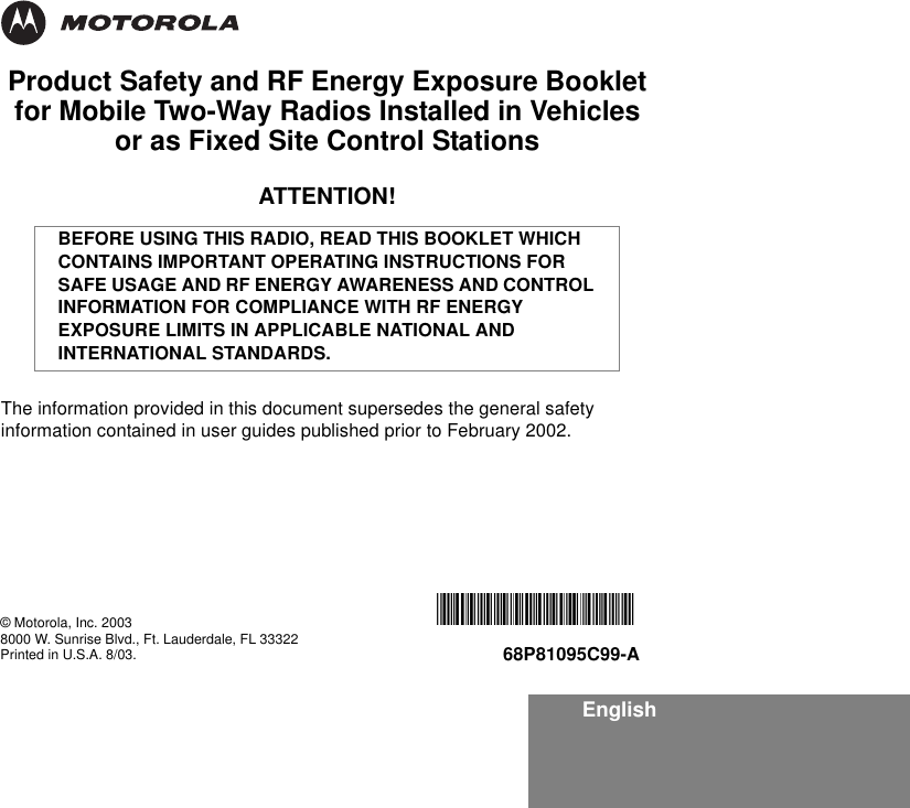 EnglishProduct Safety and RF Energy Exposure Bookletfor Mobile Two-Way Radios Installed in Vehicles or as Fixed Site Control StationsATTENTION!The information provided in this document supersedes the general safety information contained in user guides published prior to February 2002.BEFORE USING THIS RADIO, READ THIS BOOKLET WHICH CONTAINS IMPORTANT OPERATING INSTRUCTIONS FOR SAFE USAGE AND RF ENERGY AWARENESS AND CONTROL INFORMATION FOR COMPLIANCE WITH RF ENERGY EXPOSURE LIMITS IN APPLICABLE NATIONAL AND INTERNATIONAL STANDARDS.© Motorola, Inc. 20038000 W. Sunrise Blvd., Ft. Lauderdale, FL 33322Printed in U.S.A. 8/03.*6881095C99*68P81095C99-A
