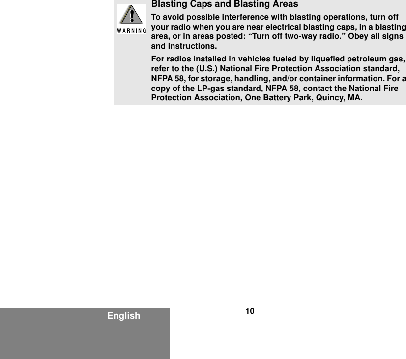 10EnglishBlasting Caps and Blasting AreasTo avoid possible interference with blasting operations, turn off your radio when you are near electrical blasting caps, in a blasting area, or in areas posted: “Turn off two-way radio.” Obey all signs and instructions.For radios installed in vehicles fueled by liquefied petroleum gas, refer to the (U.S.) National Fire Protection Association standard, NFPA 58, for storage, handling, and/or container information. For a copy of the LP-gas standard, NFPA 58, contact the National Fire Protection Association, One Battery Park, Quincy, MA.!W A R N I N G!