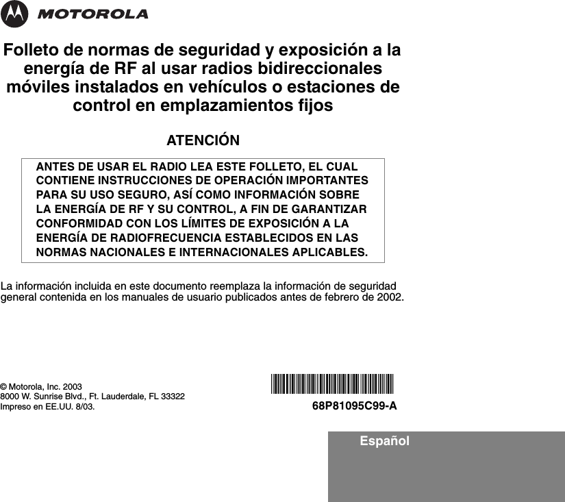 EspañolFolleto de normas de seguridad y exposición a la energía de RF al usar radios bidireccionales móviles instalados en vehículos o estaciones de control en emplazamientos fijosATENCIÓNLa información incluida en este documento reemplaza la información de seguridad general contenida en los manuales de usuario publicados antes de febrero de 2002.ANTES DE USAR EL RADIO LEA ESTE FOLLETO, EL CUAL CONTIENE INSTRUCCIONES DE OPERACIÓN IMPORTANTES PARA SU USO SEGURO, ASÍ COMO INFORMACIÓN SOBRE LA ENERGÍA DE RF Y SU CONTROL, A FIN DE GARANTIZAR CONFORMIDAD CON LOS LÍMITES DE EXPOSICIÓN A LA ENERGÍA DE RADIOFRECUENCIA ESTABLECIDOS EN LAS NORMAS NACIONALES E INTERNACIONALES APLICABLES.© Motorola, Inc. 20038000 W. Sunrise Blvd., Ft. Lauderdale, FL 33322Impreso en EE.UU. 8/03.*6881095C99*68P81095C99-A