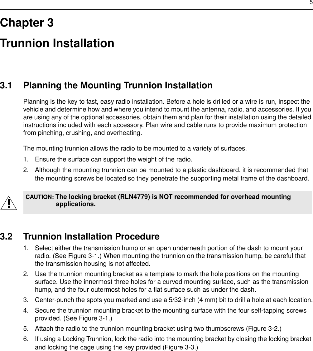 5Chapter 3Trunnion Installation3.1 Planning the Mounting Trunnion InstallationPlanning is the key to fast, easy radio installation. Before a hole is drilled or a wire is run, inspect the vehicle and determine how and where you intend to mount the antenna, radio, and accessories. If you are using any of the optional accessories, obtain them and plan for their installation using the detailed instructions included with each accessory. Plan wire and cable runs to provide maximum protection from pinching, crushing, and overheating.The mounting trunnion allows the radio to be mounted to a variety of surfaces.1. Ensure the surface can support the weight of the radio.2. Although the mounting trunnion can be mounted to a plastic dashboard, it is recommended that the mounting screws be located so they penetrate the supporting metal frame of the dashboard.3.2 Trunnion Installation Procedure1. Select either the transmission hump or an open underneath portion of the dash to mount your radio. (See Figure 3-1.) When mounting the trunnion on the transmission hump, be careful that the transmission housing is not affected.2. Use the trunnion mounting bracket as a template to mark the hole positions on the mounting surface. Use the innermost three holes for a curved mounting surface, such as the transmission hump, and the four outermost holes for a flat surface such as under the dash.3. Center-punch the spots you marked and use a 5/32-inch (4 mm) bit to drill a hole at each location.4. Secure the trunnion mounting bracket to the mounting surface with the four self-tapping screws provided. (See Figure 3-1.) 5. Attach the radio to the trunnion mounting bracket using two thumbscrews (Figure 3-2.)6. If using a Locking Trunnion, lock the radio into the mounting bracket by closing the locking bracket and locking the cage using the key provided (Figure 3-3.)CAUTION: The locking bracket (RLN4779) is NOT recommended for overhead mounting applications.!