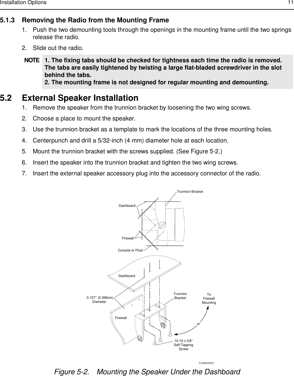 Installation Options 115.1.3 Removing the Radio from the Mounting Frame1. Push the two demounting tools through the openings in the mounting frame until the two springs release the radio.2. Slide out the radio.5.2 External Speaker Installation1. Remove the speaker from the trunnion bracket by loosening the two wing screws. 2. Choose a place to mount the speaker.3. Use the trunnion bracket as a template to mark the locations of the three mounting holes.4. Centerpunch and drill a 5/32-inch (4 mm) diameter hole at each location.5. Mount the trunnion bracket with the screws supplied. (See Figure 5-2.)6. Insert the speaker into the trunnion bracket and tighten the two wing screws.7. Insert the external speaker accessory plug into the accessory connector of the radio.NOTE 1. The fixing tabs should be checked for tightness each time the radio is removed. The tabs are easily tightened by twisting a large flat-bladed screwdriver in the slot behind the tabs.2. The mounting frame is not designed for regular mounting and demounting.Figure 5-2. Mounting the Speaker Under the DashboardDashboardFirewallTrunnion BracketToFirewallMountingorDashboardFirewall10-16 x 5/8’’Self-TappingScrew0.157’’ (0.399cm)Diameter TrunnionBracketConsole or FloorFL0830253O