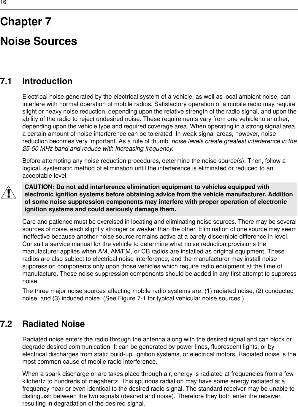 16Chapter 7Noise Sources7.1 IntroductionElectrical noise generated by the electrical system of a vehicle, as well as local ambient noise, can interfere with normal operation of mobile radios. Satisfactory operation of a mobile radio may require slight or heavy noise reduction, depending upon the relative strength of the radio signal, and upon the ability of the radio to reject undesired noise. These requirements vary from one vehicle to another, depending upon the vehicle type and required coverage area. When operating in a strong signal area, a certain amount of noise interference can be tolerated. In weak signal areas, however, noise reduction becomes very important. As a rule of thumb, noise levels create greatest interference in the 25-50 MHz band and reduce with increasing frequency.Before attempting any noise reduction procedures, determine the noise source(s). Then, follow a logical, systematic method of elimination until the interference is eliminated or reduced to an acceptable level.Care and patience must be exercised in locating and eliminating noise sources. There may be several sources of noise, each slightly stronger or weaker than the other. Elimination of one source may seem ineffective because another noise source remains active at a barely discernible difference in level. Consult a service manual for the vehicle to determine what noise reduction provisions the manufacturer applies when AM, AM/FM, or CB radios are installed as original equipment. These radios are also subject to electrical noise interference, and the manufacturer may install noise suppression components only upon those vehicles which require radio equipment at the time of manufacture. These noise suppression components should be added in any first attempt to suppress noise.The three major noise sources affecting mobile radio systems are: (1) radiated noise, (2) conducted noise, and (3) induced noise. (See Figure 7-1 for typical vehicular noise sources.)7.2 Radiated NoiseRadiated noise enters the radio through the antenna along with the desired signal and can block or degrade desired communication. It can be generated by power lines, fluorescent lights, or by electrical discharges from static build-up, ignition systems, or electrical motors. Radiated noise is the most common cause of mobile radio interference.When a spark discharge or arc takes place through air, energy is radiated at frequencies from a few kilohertz to hundreds of megahertz. This spurious radiation may have some energy radiated at a frequency near or even identical to the desired radio signal. The standard receiver may be unable to distinguish between the two signals (desired and noise). Therefore they both enter the receiver, resulting in degradation of the desired signal.CAUTION: Do not add interference elimination equipment to vehicles equipped with electronic ignition systems before obtaining advice from the vehicle manufacturer. Addition of some noise suppression components may interfere with proper operation of electronic ignition systems and could seriously damage them.!