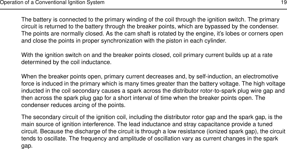 Operation of a Conventional Ignition System 19The battery is connected to the primary winding of the coil through the ignition switch. The primary circuit is returned to the battery through the breaker points, which are bypassed by the condenser. The points are normally closed. As the cam shaft is rotated by the engine, it’s lobes or corners open and close the points in proper synchronization with the piston in each cylinder.With the ignition switch on and the breaker points closed, coil primary current builds up at a rate determined by the coil inductance.When the breaker points open, primary current decreases and, by self-induction, an electromotive force is induced in the primary which is many times greater than the battery voltage. The high voltage inducted in the coil secondary causes a spark across the distributor rotor-to-spark plug wire gap and then across the spark plug gap for a short interval of time when the breaker points open. The condenser reduces arcing of the points.The secondary circuit of the ignition coil, including the distributor rotor gap and the spark gap, is the main source of ignition interference. The lead inductance and stray capacitance provide a tuned circuit. Because the discharge of the circuit is through a low resistance (ionized spark gap), the circuit tends to oscillate. The frequency and amplitude of oscillation vary as current changes in the spark gap.