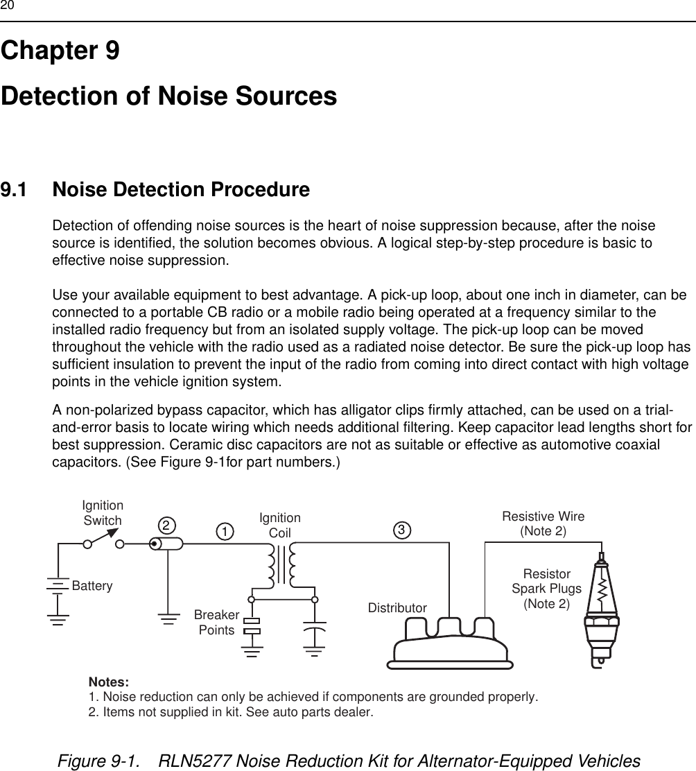 20Chapter 9Detection of Noise Sources9.1 Noise Detection ProcedureDetection of offending noise sources is the heart of noise suppression because, after the noise source is identified, the solution becomes obvious. A logical step-by-step procedure is basic to effective noise suppression.Use your available equipment to best advantage. A pick-up loop, about one inch in diameter, can be connected to a portable CB radio or a mobile radio being operated at a frequency similar to the installed radio frequency but from an isolated supply voltage. The pick-up loop can be moved throughout the vehicle with the radio used as a radiated noise detector. Be sure the pick-up loop has sufficient insulation to prevent the input of the radio from coming into direct contact with high voltage points in the vehicle ignition system.A non-polarized bypass capacitor, which has alligator clips firmly attached, can be used on a trial-and-error basis to locate wiring which needs additional filtering. Keep capacitor lead lengths short for best suppression. Ceramic disc capacitors are not as suitable or effective as automotive coaxial capacitors. (See Figure 9-1for part numbers.)Figure 9-1. RLN5277 Noise Reduction Kit for Alternator-Equipped VehiclesIgnitionSwitchBatteryIgnitionCoilDistributorBreakerPointsResistive Wire(Note 2)ResistorSpark Plugs(Note 2)Notes:1. Noise reduction can only be achieved if components are grounded properly.2. Items not supplied in kit. See auto parts dealer.123FL0830262-O