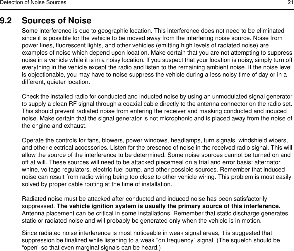 Detection of Noise Sources 219.2 Sources of NoiseSome interference is due to geographic location. This interference does not need to be eliminated since it is possible for the vehicle to be moved away from the interfering noise source. Noise from power lines, fluorescent lights, and other vehicles (emitting high levels of radiated noise) are examples of noise which depend upon location. Make certain that you are not attempting to suppress noise in a vehicle while it is in a noisy location. If you suspect that your location is noisy, simply turn off everything in the vehicle except the radio and listen to the remaining ambient noise. If the noise level is objectionable, you may have to noise suppress the vehicle during a less noisy time of day or in a different, quieter location.Check the installed radio for conducted and inducted noise by using an unmodulated signal generator to supply a clean RF signal through a coaxial cable directly to the antenna connector on the radio set. This should prevent radiated noise from entering the receiver and masking conducted and induced noise. Make certain that the signal generator is not microphonic and is placed away from the noise of the engine and exhaust. Operate the controls for fans, blowers, power windows, headlamps, turn signals, windshield wipers, and other electrical accessories. Listen for the presence of noise in the received radio signal. This will allow the source of the interference to be determined. Some noise sources cannot be turned on and off at will. These sources will need to be attacked piecemeal on a trial and error basis: alternator whine, voltage regulators, electric fuel pump, and other possible sources. Remember that induced noise can result from radio wiring being too close to other vehicle wiring. This problem is most easily solved by proper cable routing at the time of installation.Radiated noise must be attacked after conducted and induced noise has been satisfactorily suppressed. The vehicle ignition system is usually the primary source of this interference. Antenna placement can be critical in some installations. Remember that static discharge generates static or radiated noise and will probably be generated only when the vehicle is in motion.Since radiated noise interference is most noticeable in weak signal areas, it is suggested that suppression be finalized while listening to a weak “on frequency” signal. (The squelch should be “open” so that even marginal signals can be heard.)
