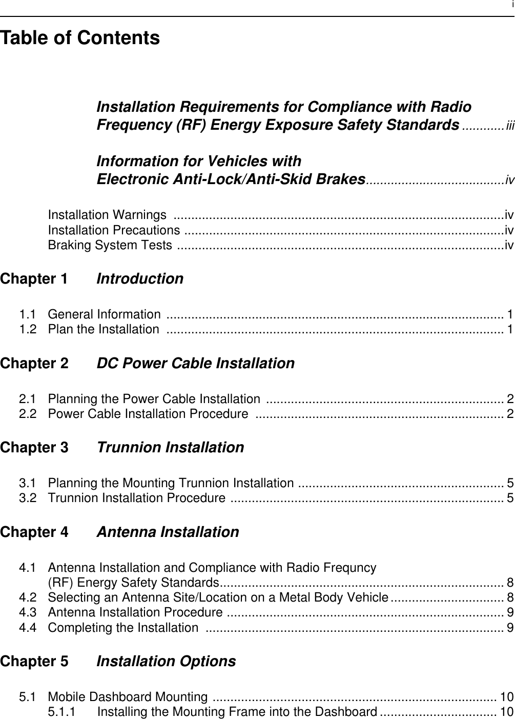 iTable of ContentsInstallation Requirements for Compliance with RadioFrequency (RF) Energy Exposure Safety Standards ............iiiInformation for Vehicles with Electronic Anti-Lock/Anti-Skid Brakes.......................................ivInstallation Warnings  .............................................................................................ivInstallation Precautions ..........................................................................................ivBraking System Tests ............................................................................................ivChapter 1 Introduction1.1 General Information ............................................................................................... 11.2 Plan the Installation  ............................................................................................... 1Chapter 2 DC Power Cable Installation2.1 Planning the Power Cable Installation ................................................................... 22.2 Power Cable Installation Procedure ...................................................................... 2Chapter 3 Trunnion Installation3.1 Planning the Mounting Trunnion Installation .......................................................... 53.2 Trunnion Installation Procedure ............................................................................. 5Chapter 4 Antenna Installation4.1 Antenna Installation and Compliance with Radio Frequncy(RF) Energy Safety Standards................................................................................ 84.2 Selecting an Antenna Site/Location on a Metal Body Vehicle................................ 84.3 Antenna Installation Procedure .............................................................................. 94.4 Completing the Installation .................................................................................... 9Chapter 5 Installation Options5.1 Mobile Dashboard Mounting ................................................................................ 105.1.1 Installing the Mounting Frame into the Dashboard ................................. 10