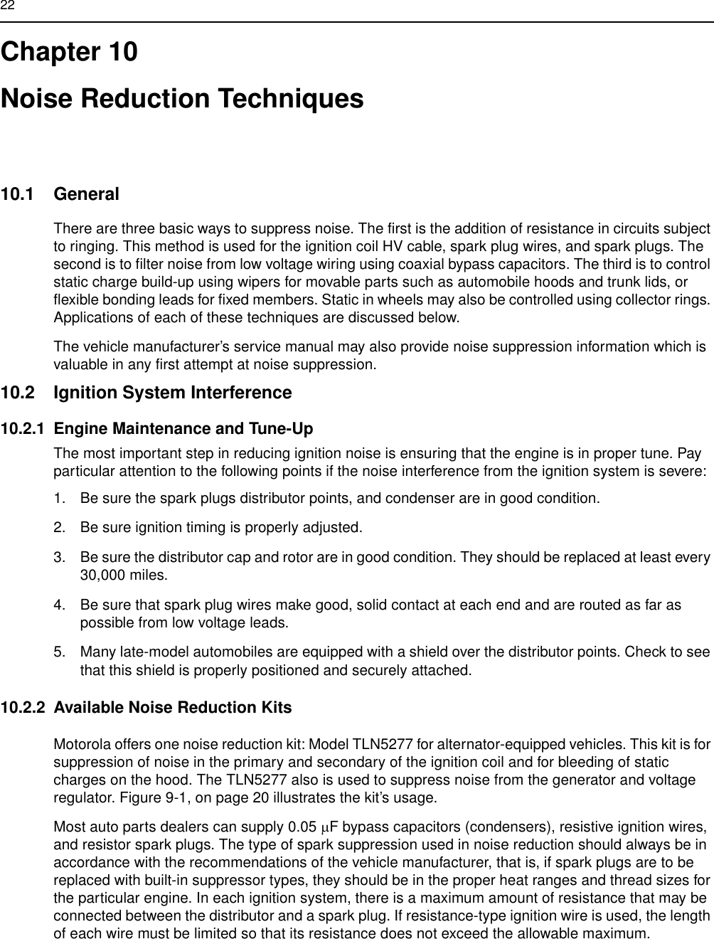 22Chapter 10Noise Reduction Techniques10.1 GeneralThere are three basic ways to suppress noise. The first is the addition of resistance in circuits subject to ringing. This method is used for the ignition coil HV cable, spark plug wires, and spark plugs. The second is to filter noise from low voltage wiring using coaxial bypass capacitors. The third is to control static charge build-up using wipers for movable parts such as automobile hoods and trunk lids, or flexible bonding leads for fixed members. Static in wheels may also be controlled using collector rings. Applications of each of these techniques are discussed below.The vehicle manufacturer’s service manual may also provide noise suppression information which is valuable in any first attempt at noise suppression.10.2 Ignition System Interference10.2.1 Engine Maintenance and Tune-UpThe most important step in reducing ignition noise is ensuring that the engine is in proper tune. Pay particular attention to the following points if the noise interference from the ignition system is severe:1. Be sure the spark plugs distributor points, and condenser are in good condition.2. Be sure ignition timing is properly adjusted.3. Be sure the distributor cap and rotor are in good condition. They should be replaced at least every 30,000 miles.4. Be sure that spark plug wires make good, solid contact at each end and are routed as far as possible from low voltage leads.5. Many late-model automobiles are equipped with a shield over the distributor points. Check to see that this shield is properly positioned and securely attached.10.2.2 Available Noise Reduction KitsMotorola offers one noise reduction kit: Model TLN5277 for alternator-equipped vehicles. This kit is for suppression of noise in the primary and secondary of the ignition coil and for bleeding of static charges on the hood. The TLN5277 also is used to suppress noise from the generator and voltage regulator. Figure 9-1, on page 20 illustrates the kit’s usage.Most auto parts dealers can supply 0.05 µF bypass capacitors (condensers), resistive ignition wires, and resistor spark plugs. The type of spark suppression used in noise reduction should always be in accordance with the recommendations of the vehicle manufacturer, that is, if spark plugs are to be replaced with built-in suppressor types, they should be in the proper heat ranges and thread sizes for the particular engine. In each ignition system, there is a maximum amount of resistance that may be connected between the distributor and a spark plug. If resistance-type ignition wire is used, the length of each wire must be limited so that its resistance does not exceed the allowable maximum.