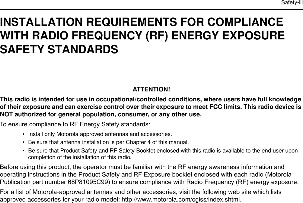 Safety-iiiINSTALLATION REQUIREMENTS FOR COMPLIANCE WITH RADIO FREQUENCY (RF) ENERGY EXPOSURE SAFETY STANDARDSATTENTION!This radio is intended for use in occupational/controlled conditions, where users have full knowledge of their exposure and can exercise control over their exposure to meet FCC limits. This radio device is NOT authorized for general population, consumer, or any other use.To ensure compliance to RF Energy Safety standards:• Install only Motorola approved antennas and accessories.• Be sure that antenna installation is per Chapter 4 of this manual.• Be sure that Product Safety and RF Safety Booklet enclosed with this radio is available to the end user upon completion of the installation of this radio.Before using this product, the operator must be familiar with the RF energy awareness information and operating instructions in the Product Safety and RF Exposure booklet enclosed with each radio (Motorola Publication part number 68P81095C99) to ensure compliance with Radio Frequency (RF) energy exposure.For a list of Motorola-approved antennas and other accessories, visit the following web site which lists approved accessories for your radio model: http://www.motorola.com/cgiss/index.shtml.
