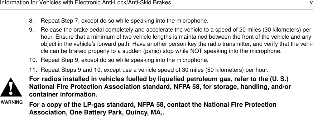 Information for Vehicles with Electronic Anti-Lock/Anti-Skid Brakes v8. Repeat Step 7, except do so while speaking into the microphone.9. Release the brake pedal completely and accelerate the vehicle to a speed of 20 miles (30 kilometers) per hour. Ensure that a minimum of two vehicle lengths is maintained between the front of the vehicle and any object in the vehicle’s forward path. Have another person key the radio transmitter, and verify that the vehi-cle can be braked properly to a sudden (panic) stop while NOT speaking into the microphone.10. Repeat Step 9, except do so while speaking into the microphone.11. Repeat Steps 9 and 10, except use a vehicle speed of 30 miles (50 kilometers) per hour.For radios installed in vehicles fuelled by liquefied petroleum gas, refer to the (U. S.) National Fire Protection Association standard, NFPA 58, for storage, handling, and/or container information.For a copy of the LP-gas standard, NFPA 58, contact the National Fire Protection Association, One Battery Park, Quincy, MA,.!WARNING