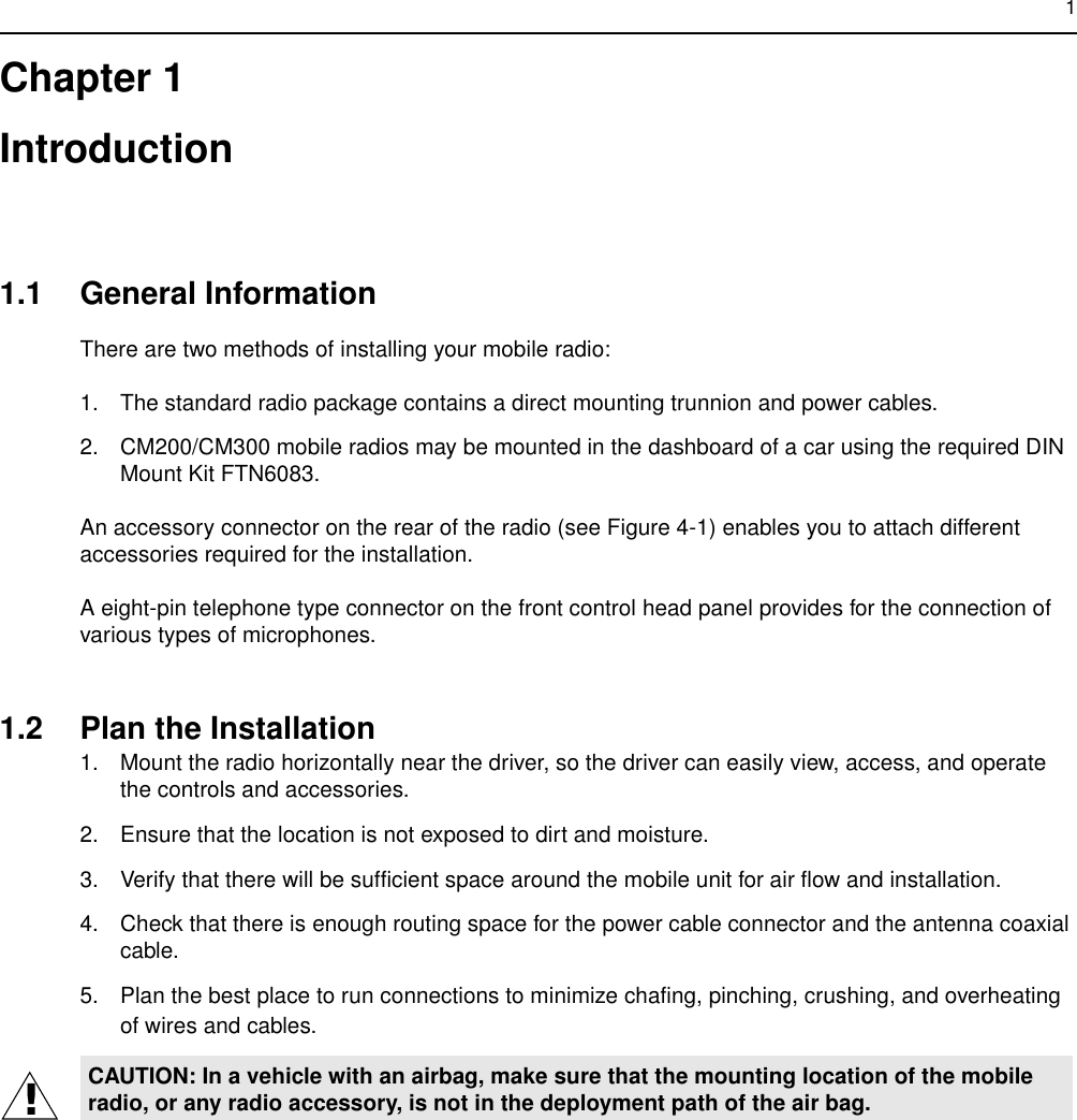1Chapter 1Introduction1.1 General InformationThere are two methods of installing your mobile radio:1. The standard radio package contains a direct mounting trunnion and power cables.2. CM200/CM300 mobile radios may be mounted in the dashboard of a car using the required DIN Mount Kit FTN6083.An accessory connector on the rear of the radio (see Figure 4-1) enables you to attach different accessories required for the installation.A eight-pin telephone type connector on the front control head panel provides for the connection of various types of microphones.1.2 Plan the Installation1. Mount the radio horizontally near the driver, so the driver can easily view, access, and operate the controls and accessories.2. Ensure that the location is not exposed to dirt and moisture.3. Verify that there will be sufficient space around the mobile unit for air flow and installation.4. Check that there is enough routing space for the power cable connector and the antenna coaxial cable.5. Plan the best place to run connections to minimize chafing, pinching, crushing, and overheating of wires and cables.CAUTION: In a vehicle with an airbag, make sure that the mounting location of the mobile radio, or any radio accessory, is not in the deployment path of the air bag.!