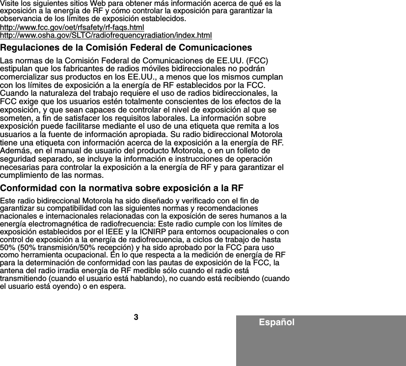 3EspañolVisite los siguientes sitios Web para obtener más información acerca de qué es la exposición a la energía de RF y cómo controlar la exposición para garantizar la observancia de los límites de exposición establecidos.http://www.fcc.gov/oet/rfsafety/rf-faqs.htmlhttp://www.osha.gov/SLTC/radiofrequencyradiation/index.htmlRegulaciones de la Comisión Federal de Comunicaciones Las normas de la Comisión Federal de Comunicaciones de EE.UU. (FCC) estipulan que los fabricantes de radios móviles bidireccionales no podrán comercializar sus productos en los EE.UU., a menos que los mismos cumplan con los límites de exposición a la energía de RF establecidos por la FCC. Cuando la naturaleza del trabajo requiere el uso de radios bidireccionales, la FCC exige que los usuarios estén totalmente conscientes de los efectos de la exposición, y que sean capaces de controlar el nivel de exposición al que se someten, a fin de satisfacer los requisitos laborales. La información sobre exposición puede facilitarse mediante el uso de una etiqueta que remita a los usuarios a la fuente de información apropiada. Su radio bidireccional Motorola tiene una etiqueta con información acerca de la exposición a la energía de RF. Además, en el manual de usuario del producto Motorola, o en un folleto de seguridad separado, se incluye la información e instrucciones de operación necesarias para controlar la exposición a la energía de RF y para garantizar el cumplimiento de las normas.Conformidad con la normativa sobre exposición a la RFEste radio bidireccional Motorola ha sido diseñado y verificado con el fin de garantizar su compatibilidad con las siguientes normas y recomendaciones nacionales e internacionales relacionadas con la exposición de seres humanos a la energía electromagnética de radiofrecuencia: Este radio cumple con los límites de exposición establecidos por el IEEE y la ICNIRP para entornos ocupacionales o con control de exposición a la energía de radiofrecuencia, a ciclos de trabajo de hasta 50% (50% transmisión/50% recepción) y ha sido aprobado por la FCC para uso como herramienta ocupacional. En lo que respecta a la medición de energía de RF para la determinación de conformidad con las pautas de exposición de la FCC, la antena del radio irradia energía de RF medible sólo cuando el radio está transmitiendo (cuando el usuario está hablando), no cuando está recibiendo (cuando el usuario está oyendo) o en espera.