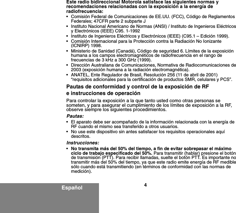 4EspañolEste radio bidireccional Motorola satisface las siguientes normas y recomendaciones relacionadas con la exposición a la energía de radiofrecuencia:• Comisión Federal de Comunicaciones de EE.UU. (FCC), Código de Reglamentos Federales; 47CFR parte 2 subparte J• Instituto Nacional Americano de Normas (ANSI) / Instituto de Ingenieros Eléctricos y Electrónicos (IEEE) C95. 1-1992• Instituto de Ingenieros Eléctricos y Electrónicos (IEEE) (C95.1 – Edición 1999).• Comisión Internacional para la Protección contra la Radiación No Ionizante (ICNIRP) 1998.• Ministerio de Sanidad (Canadá), Código de seguridad 6. Límites de la exposición humana a los campos electromagnéticos de radiofrecuencia en el rango de frecuencias de 3 kHz a 300 GHz (1999).• Dirección Australiana de Comunicaciones, Normativa de Radiocomunicaciones de 2003 (exposición humana a la radiación electromagnética).• ANATEL, Ente Regulador de Brasil, Resolución 256 (11 de abril de 2001) “requisitos adicionales para la certificación de productos SMR, celulares y PCS”.Pautas de conformidad y control de la exposición de RF e instrucciones de operaciónPara controlar la exposición a la que tanto usted como otras personas se someten, y para asegurar el cumplimiento de los límites de exposición a la RF, observe siempre los siguientes procedimientos.Pautas:• El aparato debe ser acompañado de la información relacionada con la energía de RF cuando el mismo sea transferido a otros usuarios.• No use este dispositivo sin antes satisfacer los requisitos operacionales aquí descritos.Instrucciones:•No transmita más del 50% del tiempo, a fin de evitar sobrepasar el máximo ciclo de trabajo especificado del 50%. Para transmitir (hablar) presione el botón de transmisión (PTT). Para recibir llamadas, suelte el botón PTT. Es importante no transmitir más del 50% del tiempo, ya que este radio emite energía de RF medible sólo cuando está transmitiendo (en términos de conformidad con las normas de medición).