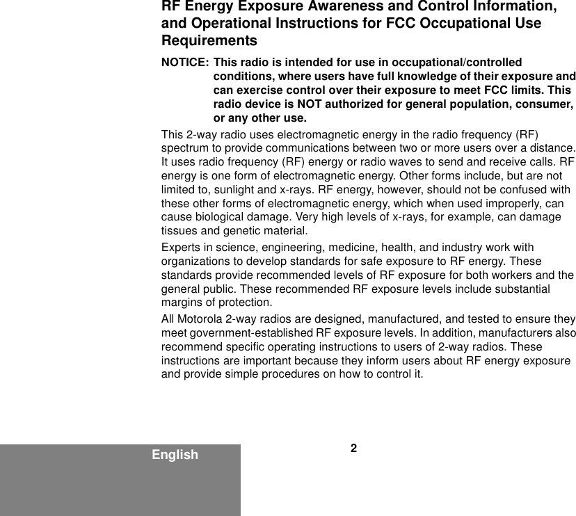 2EnglishRF Energy Exposure Awareness and Control Information, and Operational Instructions for FCC Occupational Use RequirementsNOTICE: This radio is intended for use in occupational/controlled conditions, where users have full knowledge of their exposure and can exercise control over their exposure to meet FCC limits. This radio device is NOT authorized for general population, consumer, or any other use.This 2-way radio uses electromagnetic energy in the radio frequency (RF) spectrum to provide communications between two or more users over a distance. It uses radio frequency (RF) energy or radio waves to send and receive calls. RF energy is one form of electromagnetic energy. Other forms include, but are not limited to, sunlight and x-rays. RF energy, however, should not be confused with these other forms of electromagnetic energy, which when used improperly, can cause biological damage. Very high levels of x-rays, for example, can damage tissues and genetic material.Experts in science, engineering, medicine, health, and industry work with organizations to develop standards for safe exposure to RF energy. These standards provide recommended levels of RF exposure for both workers and the general public. These recommended RF exposure levels include substantial margins of protection.All Motorola 2-way radios are designed, manufactured, and tested to ensure they meet government-established RF exposure levels. In addition, manufacturers also recommend specific operating instructions to users of 2-way radios. These instructions are important because they inform users about RF energy exposure and provide simple procedures on how to control it.