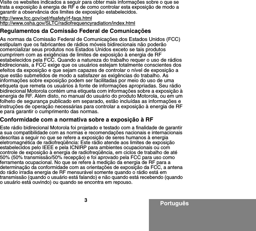 3PortuguêsVisite os websites indicados a seguir para obter mais informações sobre o que se trata a exposição à energia de RF e de como controlar esta exposição de modo a garantir a observância dos limites de exposição estabelecidos.http://www.fcc.gov/oet/rfsafety/rf-faqs.htmlhttp://www.osha.gov/SLTC/radiofrequencyradiation/index.htmlRegulamentos da Comissão Federal de ComunicaçõesAs normas da Comissão Federal de Comunicações dos Estados Unidos (FCC) estipulam que os fabricantes de rádios móveis bidirecionais não poderão comercializar seus produtos nos Estados Unidos exceto se tais produtos cumprirem com as exigências de limites de exposição à energia de RF estabelecidos pela FCC. Quando a natureza do trabalho requer o uso de rádios bidirecionais, a FCC exige que os usuários estejam totalmente conscientes dos efeitos da exposição e que sejam capazes de controlar o nível de exposição a que estão submetidos de modo a satisfazer as exigências do trabalho. As informações sobre exposição podem ser facilitadas por meio do uso de uma etiqueta que remeta os usuários à fonte de informações apropriadas. Seu rádio bidirecional Motorola contém uma etiqueta com informações sobre a exposição à energia de RF. Além disto, no manual do usuário do produto Motorola, ou em um folheto de segurança publicado em separado, estão incluídas as informações e instruções de operação necessárias para controlar a exposição à energia de RF e para garantir o cumprimento das normas.Conformidade com a normativa sobre a exposição à RFEste rádio bidirecional Motorola foi projetado e testado com a finalidade de garantir a sua compatibilidade com as normas e recomendações nacionais e internacionais descritas a seguir no que se refere a exposição de seres humanos à energia eletromagnética de radiofreqüência: Este rádio atende aos limites de exposição estabelecidos pelo IEEE e pela ICNIRP para ambientes ocupacionais ou com controle de exposição à energia de radiofreqüência, em ciclos de trabalho de até 50% (50% transmissão/50% recepção) e foi aprovado pela FCC para uso como ferramenta ocupacional. No que se refere à medição da energia de RF para a determinação da conformidade com as orientações de exposição da FCC, a antena do rádio irradia energia de RF mensurável somente quando o rádio está em transmissão (quando o usuário está falando) e não quando está recebendo (quando o usuário está ouvindo) ou quando se encontra em repouso.