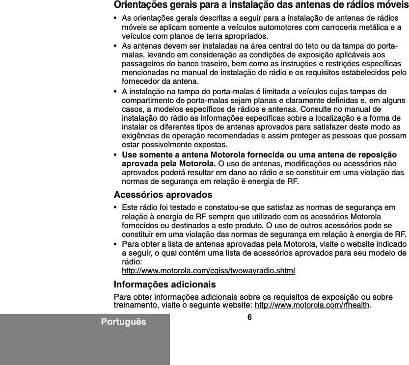 6PortuguêsOrientações gerais para a instalação das antenas de rádios móveis• As orientações gerais descritas a seguir para a instalação de antenas de rádios móveis se aplicam somente a veículos automotores com carroceria metálica e a veículos com planos de terra apropriados.• As antenas devem ser instaladas na área central do teto ou da tampa do porta-malas, levando em consideração as condições de exposição aplicáveis aos passageiros do banco traseiro, bem como as instruções e restrições específicas mencionadas no manual de instalação do rádio e os requisitos estabelecidos pelo fornecedor da antena.• A instalação na tampa do porta-malas é limitada a veículos cujas tampas do compartimento de porta-malas sejam planas e claramente definidas e, em alguns casos, a modelos específicos de rádios e antenas. Consulte no manual de instalação do rádio as informações específicas sobre a localização e a forma de instalar os diferentes tipos de antenas aprovados para satisfazer deste modo as exigências de operação recomendadas e assim proteger as pessoas que possam estar possivelmente expostas.•Use somente a antena Motorola fornecida ou uma antena de reposição aprovada pela Motorola. O uso de antenas, modificações ou acessórios não aprovados poderá resultar em dano ao rádio e se constituir em uma violação das normas de segurança em relação è energia de RF.Acessórios aprovados• Este rádio foi testado e constatou-se que satisfaz as normas de segurança em relação à energia de RF sempre que utilizado com os acessórios Motorola fornecidos ou destinados a este produto. O uso de outros acessórios pode se constituir em uma violação das normas de segurança em relação à energia de RF. •Para obter a lista de antenas aprovadas pela Motorola, visite o website indicado a seguir, o qual contém uma lista de acessórios aprovados para seu modelo de rádio:http://www.motorola.com/cgiss/twowayradio.shtmlInformações adicionaisPara obter informações adicionais sobre os requisitos de exposição ou sobre treinamento, visite o seguinte website: http://www.motorola.com/rfhealth.