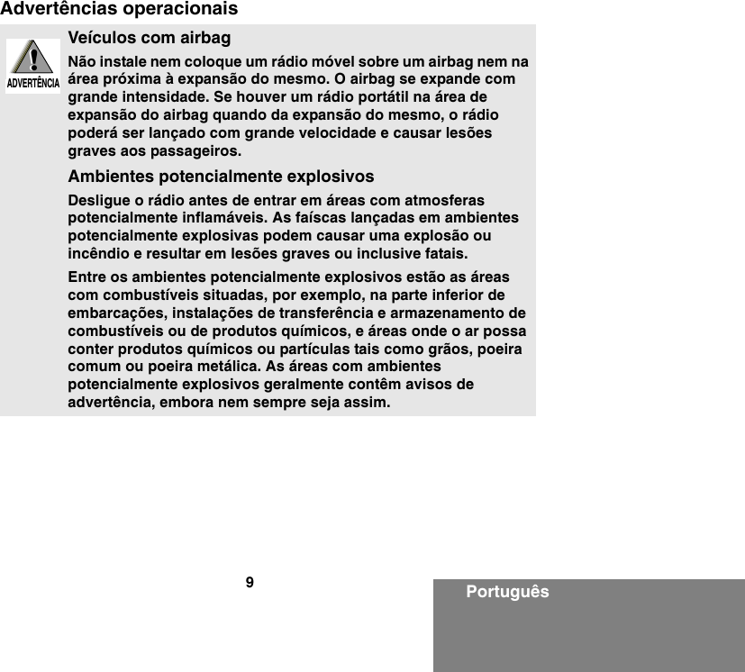 9PortuguêsAdvertências operacionaisVeículos com airbagNão instale nem coloque um rádio móvel sobre um airbag nem na área próxima à expansão do mesmo. O airbag se expande com grande intensidade. Se houver um rádio portátil na área de expansão do airbag quando da expansão do mesmo, o rádio poderá ser lançado com grande velocidade e causar lesões graves aos passageiros.Ambientes potencialmente explosivosDesligue o rádio antes de entrar em áreas com atmosferas potencialmente inflamáveis. As faíscas lançadas em ambientes potencialmente explosivas podem causar uma explosão ou incêndio e resultar em lesões graves ou inclusive fatais.Entre os ambientes potencialmente explosivos estão as áreas com combustíveis situadas, por exemplo, na parte inferior de embarcações, instalações de transferência e armazenamento de combustíveis ou de produtos químicos, e áreas onde o ar possa conter produtos químicos ou partículas tais como grãos, poeira comum ou poeira metálica. As áreas com ambientes potencialmente explosivos geralmente contêm avisos de advertência, embora nem sempre seja assim.!W A R N I N G!ADVERTÊNCIA