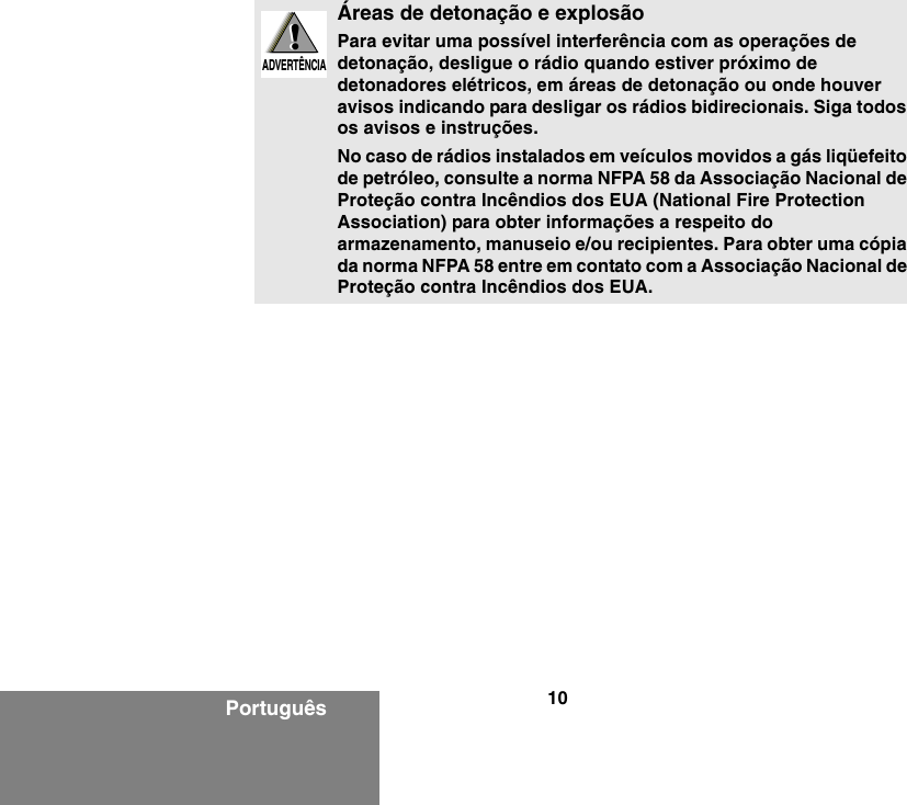 10PortuguêsÁreas de detonação e explosãoPara evitar uma possível interferência com as operações de detonação, desligue o rádio quando estiver próximo de detonadores elétricos, em áreas de detonação ou onde houver avisos indicando para desligar os rádios bidirecionais. Siga todos os avisos e instruções.No caso de rádios instalados em veículos movidos a gás liqüefeito de petróleo, consulte a norma NFPA 58 da Associação Nacional de Proteção contra Incêndios dos EUA (National Fire Protection Association) para obter informações a respeito do armazenamento, manuseio e/ou recipientes. Para obter uma cópia da norma NFPA 58 entre em contato com a Associação Nacional de Proteção contra Incêndios dos EUA.!W A R N I N G!ADVERTÊNCIA