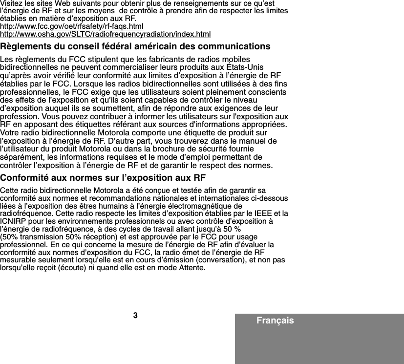 3FrançaisVisitez les sites Web suivants pour obtenir plus de renseignements sur ce qu’est l’énergie de RF et sur les moyens  de contrôle à prendre afin de respecter les limites établies en matière d’exposition aux RF. http://www.fcc.gov/oet/rfsafety/rf-faqs.htmlhttp://www.osha.gov/SLTC/radiofrequencyradiation/index.htmlRèglements du conseil fédéral américain des communications Les règlements du FCC stipulent que les fabricants de radios mobiles bidirectionnelles ne peuvent commercialiser leurs produits aux États-Unis qu’après avoir vérifié leur conformité aux limites d’exposition à l’énergie de RF établies par le FCC. Lorsque les radios bidirectionnelles sont utilisées à des fins professionnelles, le FCC exige que les utilisateurs soient pleinement conscients des effets de l’exposition et qu’ils soient capables de contrôler le niveau d’exposition auquel ils se soumettent, afin de répondre aux exigences de leur profession. Vous pouvez contribuer à informer les utilisateurs sur l&apos;exposition aux RF en apposant des étiquettes référant aux sources d&apos;informations appropriées. Votre radio bidirectionnelle Motorola comporte une étiquette de produit sur l’exposition à l’énergie de RF. D’autre part, vous trouverez dans le manuel de l’utilisateur du produit Motorola ou dans la brochure de sécurité fournie séparément, les informations requises et le mode d’emploi permettant de contrôler l’exposition à l’énergie de RF et de garantir le respect des normes.Conformité aux normes sur l’exposition aux RFCette radio bidirectionnelle Motorola a été conçue et testée afin de garantir sa conformité aux normes et recommandations nationales et internationales ci-dessous liées à l’exposition des êtres humains à l’énergie électromagnétique de radiofréquence. Cette radio respecte les limites d’exposition établies par le IEEE et la ICNIRP pour les environnements professionnels ou avec contrôle d’exposition à l’énergie de radiofréquence, à des cycles de travail allant jusqu’à 50 % (50% transmission 50% réception) et est approuvée par le FCC pour usage professionnel. En ce qui concerne la mesure de l’énergie de RF afin d’évaluer la conformité aux normes d’exposition du FCC, la radio émet de l’énergie de RF mesurable seulement lorsqu’elle est en cours d’émission (conversation), et non pas lorsqu’elle reçoit (écoute) ni quand elle est en mode Attente.