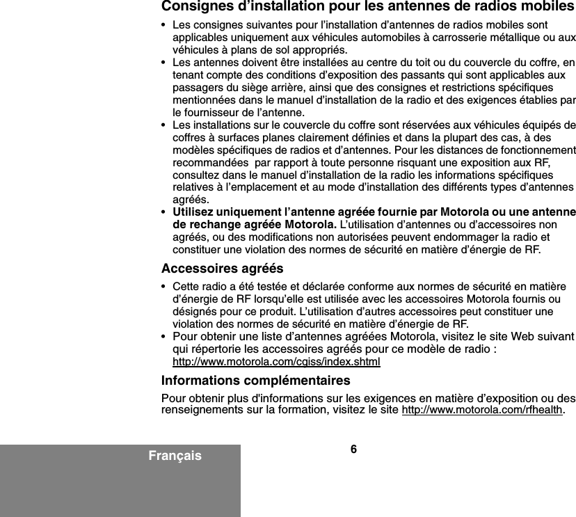 6FrançaisConsignes d’installation pour les antennes de radios mobiles• Les consignes suivantes pour l’installation d’antennes de radios mobiles sont applicables uniquement aux véhicules automobiles à carrosserie métallique ou aux véhicules à plans de sol appropriés.• Les antennes doivent être installées au centre du toit ou du couvercle du coffre, en tenant compte des conditions d’exposition des passants qui sont applicables aux passagers du siège arrière, ainsi que des consignes et restrictions spécifiques mentionnées dans le manuel d’installation de la radio et des exigences établies par le fournisseur de l’antenne.• Les installations sur le couvercle du coffre sont réservées aux véhicules équipés de coffres à surfaces planes clairement définies et dans la plupart des cas, à des modèles spécifiques de radios et d’antennes. Pour les distances de fonctionnement recommandées  par rapport à toute personne risquant une exposition aux RF, consultez dans le manuel d’installation de la radio les informations spécifiques relatives à l’emplacement et au mode d’installation des différents types d’antennes agréés.•Utilisez uniquement l’antenne agréée fournie par Motorola ou une antenne de rechange agréée Motorola. L’utilisation d’antennes ou d’accessoires non agréés, ou des modifications non autorisées peuvent endommager la radio et constituer une violation des normes de sécurité en matière d’énergie de RF.Accessoires agréés• Cette radio a été testée et déclarée conforme aux normes de sécurité en matière d’énergie de RF lorsqu’elle est utilisée avec les accessoires Motorola fournis ou désignés pour ce produit. L’utilisation d’autres accessoires peut constituer une violation des normes de sécurité en matière d’énergie de RF. •Pour obtenir une liste d’antennes agréées Motorola, visitez le site Web suivant qui répertorie les accessoires agréés pour ce modèle de radio :http://www.motorola.com/cgiss/index.shtmlInformations complémentairesPour obtenir plus d&apos;informations sur les exigences en matière d’exposition ou des renseignements sur la formation, visitez le site http://www.motorola.com/rfhealth.