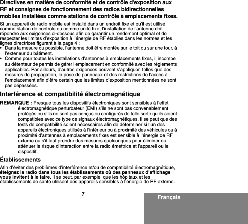 7FrançaisDirectives en matière de conformité et de contrôle d&apos;exposition aux RF et consignes de fonctionnement des radios bidirectionnelles mobiles installées comme stations de contrôle à emplacements fixes.Si un appareil de radio mobile est installé dans un endroit fixe et qu’il est utilisé comme station de contrôle ou comme unité fixe, l’installation de l’antenne doit répondre aux exigences ci-dessous afin de garantir un rendement optimal et de respecter les limites d’exposition à l’énergie de RF établies dans les normes et les lignes directrices figurant à la page 4 :• Dans la mesure du possible, l’antenne doit être montée sur le toit ou sur une tour, à l’extérieur du bâtiment. • Comme pour toutes les installations d’antennes à emplacements fixes, il incombe au détenteur de permis de gérer l&apos;emplacement en conformité avec les règlements applicables. Par ailleurs, d’autres exigences peuvent s’appliquer, telles que des mesures de propagation, la pose de panneaux et des restrictions de l’accès à l’emplacement afin d’être certain que les limites d’exposition mentionnées ne sont pas dépassées.Interférence et compatibilité électromagnétiqueREMARQUE : Presque tous les dispositifs électroniques sont sensibles à l’effet électromagnétique perturbateur (EMI) s’ils ne sont pas convenablement protégés ou s’ils ne sont pas conçus ou configurés de telle sorte qu’ils soient compatibles avec ce type de signaux électromagnétiques. Il se peut que des tests de compatibilité soient nécessaires afin de déterminer si l’un des appareils électroniques utilisés à l’intérieur ou à proximité des véhicules ou à proximité d’antennes à emplacements fixes est sensible à l’énergie de RF externe ou s’il faut prendre des mesures quelconques pour éliminer ou atténuer le risque d’interaction entre la radio émettrice et l’appareil ou le dispositif.ÉtablissementsAfin d’éviter des problèmes d’interférence et/ou de compatibilité électromagnétique, éteignez la radio dans tous les établissements où des panneaux d’affichage vous invitent à le faire. Il se peut, par exemple, que les hôpitaux et les établissements de santé utilisent des appareils sensibles à l’énergie de RF externe.