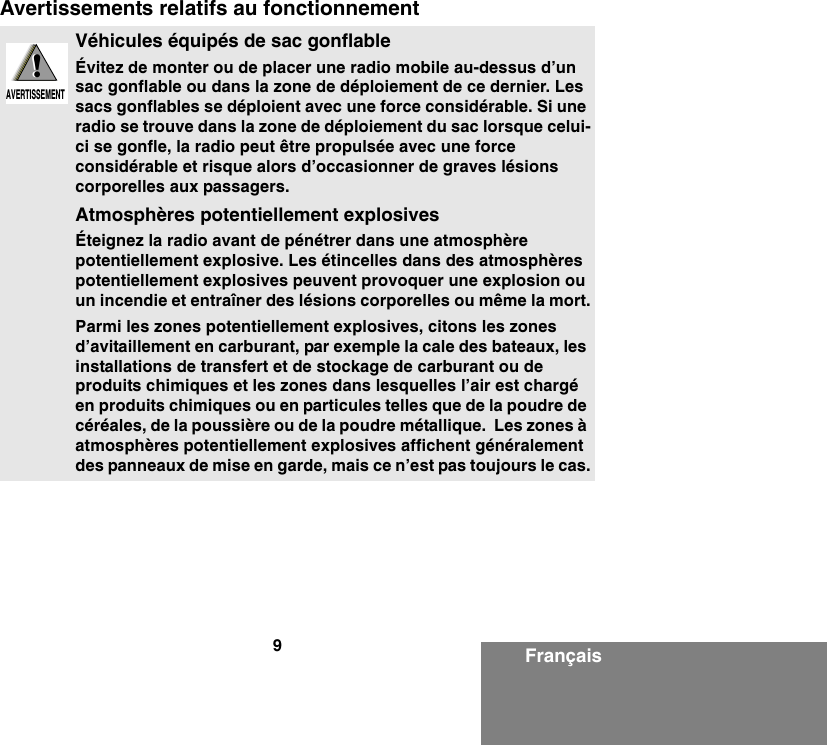 9FrançaisAvertissements relatifs au fonctionnementVéhicules équipés de sac gonflableÉvitez de monter ou de placer une radio mobile au-dessus d’un sac gonflable ou dans la zone de déploiement de ce dernier. Les sacs gonflables se déploient avec une force considérable. Si une radio se trouve dans la zone de déploiement du sac lorsque celui-ci se gonfle, la radio peut être propulsée avec une force considérable et risque alors d’occasionner de graves lésions corporelles aux passagers.Atmosphères potentiellement explosivesÉteignez la radio avant de pénétrer dans une atmosphère potentiellement explosive. Les étincelles dans des atmosphères potentiellement explosives peuvent provoquer une explosion ou un incendie et entraîner des lésions corporelles ou même la mort.Parmi les zones potentiellement explosives, citons les zones d’avitaillement en carburant, par exemple la cale des bateaux, les installations de transfert et de stockage de carburant ou de produits chimiques et les zones dans lesquelles l’air est chargé en produits chimiques ou en particules telles que de la poudre de céréales, de la poussière ou de la poudre métallique.  Les zones à atmosphères potentiellement explosives affichent généralement des panneaux de mise en garde, mais ce n’est pas toujours le cas.!AVERTISSEMENT!