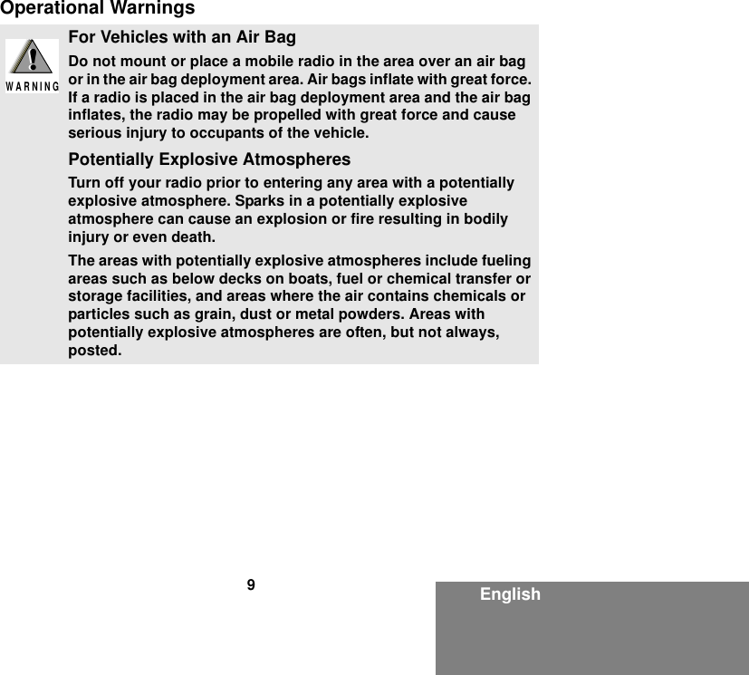 9EnglishOperational WarningsFor Vehicles with an Air BagDo not mount or place a mobile radio in the area over an air bag or in the air bag deployment area. Air bags inflate with great force. If a radio is placed in the air bag deployment area and the air bag inflates, the radio may be propelled with great force and cause serious injury to occupants of the vehicle.Potentially Explosive AtmospheresTurn off your radio prior to entering any area with a potentially explosive atmosphere. Sparks in a potentially explosive atmosphere can cause an explosion or fire resulting in bodily injury or even death.The areas with potentially explosive atmospheres include fueling areas such as below decks on boats, fuel or chemical transfer or storage facilities, and areas where the air contains chemicals or particles such as grain, dust or metal powders. Areas with potentially explosive atmospheres are often, but not always, posted.!W A R N I N G!