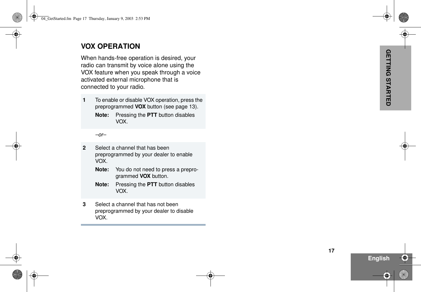 17EnglishGETTING STARTEDVOX OPERATIONWhen hands-free operation is desired, your radio can transmit by voice alone using the VOX feature when you speak through a voice activated external microphone that is connected to your radio.1To enable or disable VOX operation, press the preprogrammed VOX button (see page 13).Note: Pressing the PTT button disables VOX. –or–2Select a channel that has been preprogrammed by your dealer to enable VOX.Note: You do not need to press a prepro-grammed VOX button.Note: Pressing the PTT button disables VOX. 3Select a channel that has not been preprogrammed by your dealer to disable VOX.04_GetStarted.fm  Page 17  Thursday, January 9, 2003  2:53 PM