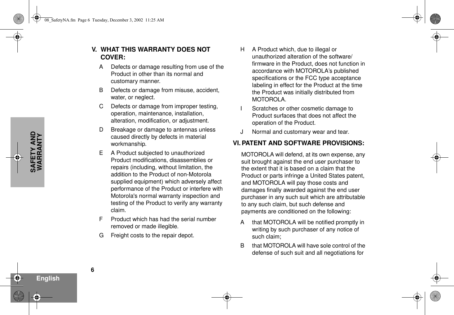 6EnglishSAFETY AND WARRANTYV. WHAT THIS WARRANTY DOES NOT COVER:A Defects or damage resulting from use of the Product in other than its normal and customary manner.B Defects or damage from misuse, accident, water, or neglect.C Defects or damage from improper testing, operation, maintenance, installation, alteration, modification, or adjustment.D Breakage or damage to antennas unless caused directly by defects in material workmanship.E A Product subjected to unauthorized Product modifications, disassemblies or repairs (including, without limitation, the addition to the Product of non-Motorola supplied equipment) which adversely affect performance of the Product or interfere with Motorola&apos;s normal warranty inspection and testing of the Product to verify any warranty claim.F Product which has had the serial number removed or made illegible.G Freight costs to the repair depot.H A Product which, due to illegal or unauthorized alteration of the software/firmware in the Product, does not function in accordance with MOTOROLA’s published specifications or the FCC type acceptance labeling in effect for the Product at the time the Product was initially distributed from MOTOROLA.I Scratches or other cosmetic damage to Product surfaces that does not affect the operation of the Product.J Normal and customary wear and tear.VI. PATENT AND SOFTWARE PROVISIONS:MOTOROLA will defend, at its own expense, any suit brought against the end user purchaser to the extent that it is based on a claim that the Product or parts infringe a United States patent, and MOTOROLA will pay those costs and damages finally awarded against the end user purchaser in any such suit which are attributable to any such claim, but such defense and payments are conditioned on the following:A that MOTOROLA will be notified promptly in writing by such purchaser of any notice of such claim;B that MOTOROLA will have sole control of the defense of such suit and all negotiations for 08_SafetyNA.fm  Page 6  Tuesday, December 3, 2002  11:25 AM