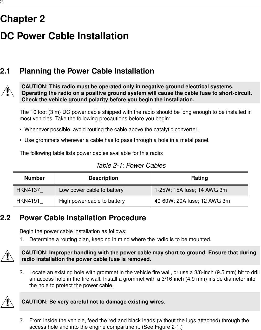 2Chapter 2DC Power Cable Installation2.1 Planning the Power Cable InstallationThe 10 foot (3 m) DC power cable shipped with the radio should be long enough to be installed in most vehicles. Take the following precautions before you begin:• Whenever possible, avoid routing the cable above the catalytic converter. • Use grommets whenever a cable has to pass through a hole in a metal panel. The following table lists power cables available for this radio:2.2 Power Cable Installation ProcedureBegin the power cable installation as follows:1. Determine a routing plan, keeping in mind where the radio is to be mounted.2. Locate an existing hole with grommet in the vehicle fire wall, or use a 3/8-inch (9.5 mm) bit to drill an access hole in the fire wall. Install a grommet with a 3/16-inch (4.9 mm) inside diameter into the hole to protect the power cable.3. From inside the vehicle, feed the red and black leads (without the lugs attached) through the access hole and into the engine compartment. (See Figure 2-1.)CAUTION: This radio must be operated only in negative ground electrical systems. Operating the radio on a positive ground system will cause the cable fuse to short-circuit. Check the vehicle ground polarity before you begin the installation.Table 2-1: Power CablesNumber Description RatingHKN4137_ Low power cable to battery 1-25W; 15A fuse; 14 AWG 3m HKN4191_ High power cable to battery 40-60W; 20A fuse; 12 AWG 3mCAUTION: Improper handling with the power cable may short to ground. Ensure that during radio installation the power cable fuse is removed.CAUTION: Be very careful not to damage existing wires.!!!