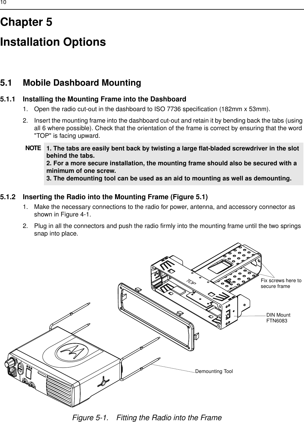 10Chapter 5Installation Options 5.1 Mobile Dashboard Mounting5.1.1 Installing the Mounting Frame into the Dashboard1. Open the radio cut-out in the dashboard to ISO 7736 specification (182mm x 53mm).2. Insert the mounting frame into the dashboard cut-out and retain it by bending back the tabs (using all 6 where possible). Check that the orientation of the frame is correct by ensuring that the word &quot;TOP&quot; is facing upward. 5.1.2 Inserting the Radio into the Mounting Frame (Figure 5.1)1. Make the necessary connections to the radio for power, antenna, and accessory connector as shown in Figure 4-1.2. Plug in all the connectors and push the radio firmly into the mounting frame until the two springs snap into place.NOTE 1. The tabs are easily bent back by twisting a large flat-bladed screwdriver in the slot behind the tabs.2. For a more secure installation, the mounting frame should also be secured with a minimum of one screw.3. The demounting tool can be used as an aid to mounting as well as demounting.TOPFigure 5-1. Fitting the Radio into the FrameDemounting ToolDIN MountFTN6083Fix screws here tosecure frame