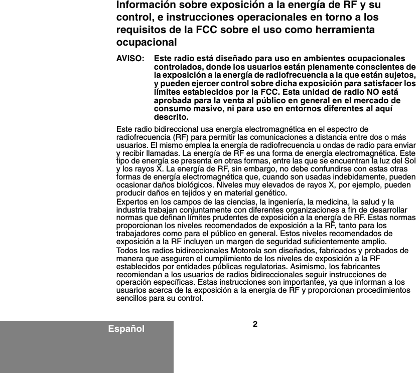 2EspañolInformación sobre exposición a la energía de RF y su control, e instrucciones operacionales en torno a los requisitos de la FCC sobre el uso como herramienta ocupacionalAVISO: Este radio está diseñado para uso en ambientes ocupacionales controlados, donde los usuarios están plenamente conscientes de la exposición a la energía de radiofrecuencia a la que están sujetos, y pueden ejercer control sobre dicha exposición para satisfacer los límites establecidos por la FCC. Esta unidad de radio NO está aprobada para la venta al público en general en el mercado de consumo masivo, ni para uso en entornos diferentes al aquí descrito.Este radio bidireccional usa energía electromagnética en el espectro de radiofrecuencia (RF) para permitir las comunicaciones a distancia entre dos o más usuarios. El mismo emplea la energía de radiofrecuencia u ondas de radio para enviar y recibir llamadas. La energía de RF es una forma de energía electromagnética. Este tipo de energía se presenta en otras formas, entre las que se encuentran la luz del Sol y los rayos X. La energía de RF, sin embargo, no debe confundirse con estas otras formas de energía electromagnética que, cuando son usadas indebidamente, pueden ocasionar daños biológicos. Niveles muy elevados de rayos X, por ejemplo, pueden producir daños en tejidos y en material genético.Expertos en los campos de las ciencias, la ingeniería, la medicina, la salud y la industria trabajan conjuntamente con diferentes organizaciones a fin de desarrollar normas que definan límites prudentes de exposición a la energía de RF. Estas normas proporcionan los niveles recomendados de exposición a la RF, tanto para los trabajadores como para el público en general. Estos niveles recomendados de exposición a la RF incluyen un margen de seguridad suficientemente amplio.Todos los radios bidireccionales Motorola son diseñados, fabricados y probados de manera que aseguren el cumplimiento de los niveles de exposición a la RF establecidos por entidades públicas regulatorias. Asimismo, los fabricantes recomiendan a los usuarios de radios bidireccionales seguir instrucciones de operación específicas. Estas instrucciones son importantes, ya que informan a los usuarios acerca de la exposición a la energía de RF y proporcionan procedimientos sencillos para su control.