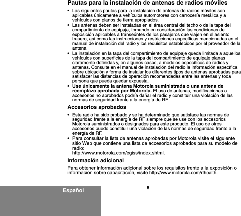 6EspañolPautas para la instalación de antenas de radios móviles• Las siguientes pautas para la instalación de antenas de radios móviles son aplicables únicamente a vehículos automotores con carrocería metálica y a vehículos con planos de tierra apropiados.• Las antenas deben ser instaladas en el área central del techo o de la tapa del compartimiento de equipaje, tomando en consideración las condiciones de exposición aplicables a transeúntes de los pasajeros que viajen en el asiento trasero, así como las instrucciones y restricciones específicas mencionadas en el manual de instalación del radio y los requisitos establecidos por el proveedor de la antena.• La instalación en la tapa del compartimiento de equipaje queda limitada a aquellos vehículos con superficies de la tapa del compartimiento de equipaje planas claramente definidas y, en algunos casos, a modelos específicos de radios y antenas. Consulte en el manual de instalación del radio la información específica sobre ubicación y forma de instalar los diferentes tipos de antenas aprobadas para satisfacer las distancias de operación recomendadas entre las antenas y toda persona que pueda quedar expuesta.•Use únicamente la antena Motorola suministrada o una antena de reemplazo aprobada por Motorola. El uso de antenas, modificaciones o accesorios no aprobados podría dañar el radio y constituir una violación de las normas de seguridad frente a la energía de RF.Accesorios aprobados• Este radio ha sido probado y se ha determinado que satisface las normas de seguridad frente a la energía de RF siempre que se use con los accesorios Motorola suministrados o designados para este producto. El uso de otros accesorios puede constituir una violación de las normas de seguridad frente a la energía de RF. • Para consultar la lista de antenas aprobadas por Motorola visite el siguiente sitio Web que contiene una lista de accesorios aprobados para su modelo de radio:http://www.motorola.com/cgiss/index.shtml.Información adicionalPara obtener información adicional sobre los requisitos frente a la exposición o información sobre capacitación, visite http://www.motorola.com/rfhealth.