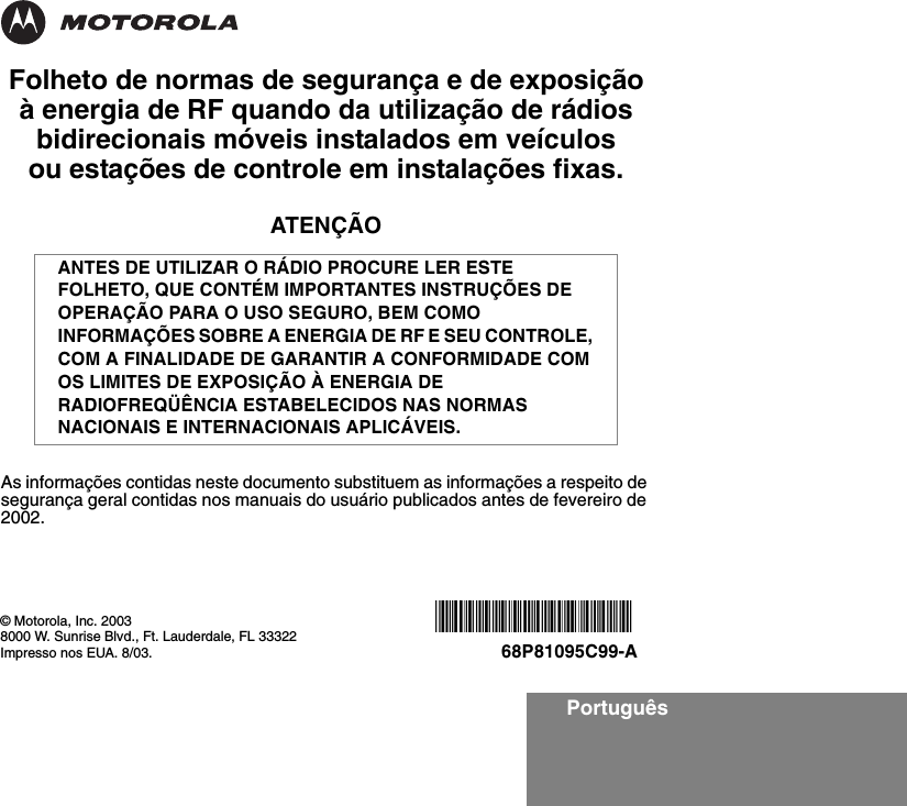 PortuguêsFolheto de normas de segurança e de exposição à energia de RF quando da utilização de rádios bidirecionais móveis instalados em veículos ou estações de controle em instalações fixas.ATENÇÃOAs informações contidas neste documento substituem as informações a respeito de segurança geral contidas nos manuais do usuário publicados antes de fevereiro de 2002.ANTES DE UTILIZAR O RÁDIO PROCURE LER ESTE FOLHETO, QUE CONTÉM IMPORTANTES INSTRUÇÕES DE OPERAÇÃO PARA O USO SEGURO, BEM COMO INFORMAÇÕES SOBRE A ENERGIA DE RF E SEU CONTROLE, COM A FINALIDADE DE GARANTIR A CONFORMIDADE COM OS LIMITES DE EXPOSIÇÃO À ENERGIA DE RADIOFREQÜÊNCIA ESTABELECIDOS NAS NORMAS NACIONAIS E INTERNACIONAIS APLICÁVEIS.© Motorola, Inc. 20038000 W. Sunrise Blvd., Ft. Lauderdale, FL 33322Impresso nos EUA. 8/03.*6881095C99*68P81095C99-A