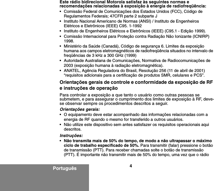 4PortuguêsEste rádio bidirecional Motorola satisfaz às seguintes normas e recomendações relacionadas à exposição à energia de radiofreqüência:• Comissão Federal de Comunicações dos Estados Unidos (FCC), Código de Regulamentos Federais; 47CFR parte 2 subparte J• Instituto Nacional Americano de Normas (ANSI) / Instituto de Engenheiros Elétricos e Eletrônicos (IEEE) C95. 1-1992• Instituto de Engenheiros Elétricos e Eletrônicos (IEEE) (C95.1 - Edição 1999).• Comissão Internacional para Proteção contra Radiação Não Ionizante (ICNIRP) 1998.• Ministério da Saúde (Canadá), Código de segurança 6. Limites da exposição humana aos campos eletromagnéticos de radiofreqüência situados no intervalo de freqüências de 3 kHz a 300 GHz (1999)• Autoridade Australiana de Comunicações, Normativa de Radiocomunicações de 2003 (exposição humana à radiação eletromagnética).• ANATEL, Agência Reguladora do Brasil, Resolução 256 (11 de abril de 2001) “requisitos adicionais para a certificação de produtos SMR, celulares e PCS”.Orientações gerais de controle e conformidade da exposição de RF e instruções de operaçãoPara controlar a exposição a que tanto o usuário como outras pessoas se submetem, e para assegurar o cumprimento dos limites de exposição à RF, deve-se observar sempre os procedimentos descritos a seguir.Orientações gerais:• O equipamento deve estar acompanhado das informações relacionadas com a energia de RF quando o mesmo for transferido a outros usuários.• Não utilize este dispositivo sem antes satisfazer os requisitos operacionais aqui descritos.Instruções:•Não transmita mais de 50% do tempo, de modo a não ultrapassar o máximo ciclo de trabalho especificado de 50%. Para transmitir (falar) pressione o botão de transmissão (PTT). Para receber chamadas solte o botão de transmissão (PTT). É importante não transmitir mais de 50% do tempo, uma vez que o rádio 