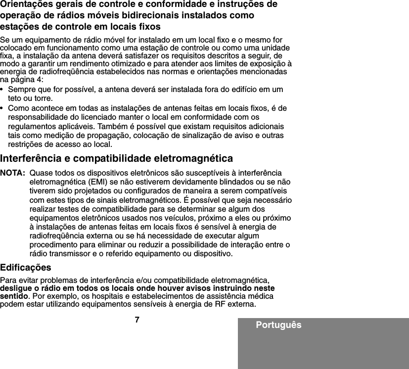 7PortuguêsOrientações gerais de controle e conformidade e instruções de operação de rádios móveis bidirecionais instalados como estações de controle em locais fixosSe um equipamento de rádio móvel for instalado em um local fixo e o mesmo for colocado em funcionamento como uma estação de controle ou como uma unidade fixa, a instalação da antena deverá satisfazer os requisitos descritos a seguir, de modo a garantir um rendimento otimizado e para atender aos limites de exposição à energia de radiofreqüência estabelecidos nas normas e orientações mencionadas na página 4:• Sempre que for possível, a antena deverá ser instalada fora do edifício em um teto ou torre. • Como acontece em todas as instalações de antenas feitas em locais fixos, é de responsabilidade do licenciado manter o local em conformidade com os regulamentos aplicáveis. Também é possível que existam requisitos adicionais tais como medição de propagação, colocação de sinalização de aviso e outras restrições de acesso ao local.Interferência e compatibilidade eletromagnéticaNOTA: Quase todos os dispositivos eletrônicos são susceptíveis à interferência eletromagnética (EMI) se não estiverem devidamente blindados ou se não tiverem sido projetados ou configurados de maneira a serem compatíveis com estes tipos de sinais eletromagnéticos. É possível que seja necessário realizar testes de compatibilidade para se determinar se algum dos equipamentos eletrônicos usados nos veículos, próximo a eles ou próximo à instalações de antenas feitas em locais fixos é sensível à energia de radiofreqüência externa ou se há necessidade de executar algum procedimento para eliminar ou reduzir a possibilidade de interação entre o rádio transmissor e o referido equipamento ou dispositivo.EdificaçõesPara evitar problemas de interferência e/ou compatibilidade eletromagnética, desligue o rádio em todos os locais onde houver avisos instruindo neste sentido. Por exemplo, os hospitais e estabelecimentos de assistência médica podem estar utilizando equipamentos sensíveis à energia de RF externa.