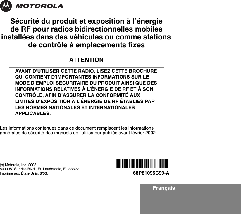 FrançaisSécurité du produit et exposition à l’énergie de RF pour radios bidirectionnelles mobiles installées dans des véhicules ou comme stations de contrôle à emplacements fixesATTENTIONLes informations contenues dans ce document remplacent les informations générales de sécurité des manuels de l’utilisateur publiés avant février 2002.AVANT D’UTILISER CETTE RADIO, LISEZ CETTE BROCHURE QUI CONTIENT D’IMPORTANTES INFORMATIONS SUR LE MODE D’EMPLOI SÉCURITAIRE DU PRODUIT AINSI QUE DES INFORMATIONS RELATIVES À L’ÉNERGIE DE RF ET À SON CONTRÔLE, AFIN D’ASSURER LA CONFORMITÉ AUX LIMITES D’EXPOSITION À L’ÉNERGIE DE RF ÉTABLIES PAR LES NORMES NATIONALES ET INTERNATIONALES APPLICABLES. (c) Motorola, Inc. 20038000 W. Sunrise Blvd., Ft. Lauderdale, FL 33322Imprimé aux États-Unis. 8/03.*6881095C99*68P81095C99-A