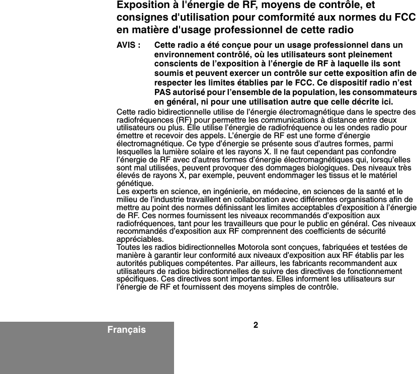 2FrançaisExposition à l&apos;énergie de RF, moyens de contrôle, et consignes d&apos;utilisation pour comformité aux normes du FCC en matière d&apos;usage professionnel de cette radioAVIS : Cette radio a été conçue pour un usage professionnel dans un environnement contrôlé, où les utilisateurs sont pleinement conscients de l’exposition à l’énergie de RF à laquelle ils sont soumis et peuvent exercer un contrôle sur cette exposition afin de respecter les limites établies par le FCC. Ce dispositif radio n’est PAS autorisé pour l’ensemble de la population, les consommateurs en général, ni pour une utilisation autre que celle décrite ici.Cette radio bidirectionnelle utilise de l’énergie électromagnétique dans le spectre des radiofréquences (RF) pour permettre les communications à distance entre deux utilisateurs ou plus. Elle utilise l’énergie de radiofréquence ou les ondes radio pour émettre et recevoir des appels. L’énergie de RF est une forme d’énergie électromagnétique. Ce type d’énergie se présente sous d’autres formes, parmi lesquelles la lumière solaire et les rayons X. Il ne faut cependant pas confondre l’énergie de RF avec d’autres formes d’énergie électromagnétiques qui, lorsqu’elles sont mal utilisées, peuvent provoquer des dommages biologiques. Des niveaux très élevés de rayons X, par exemple, peuvent endommager les tissus et le matériel génétique.Les experts en science, en ingénierie, en médecine, en sciences de la santé et le milieu de l’industrie travaillent en collaboration avec différentes organisations afin de mettre au point des normes définissant les limites acceptables d’exposition à l’énergie de RF. Ces normes fournissent les niveaux recommandés d’exposition aux radiofréquences, tant pour les travailleurs que pour le public en général. Ces niveaux recommandés d’exposition aux RF comprennent des coefficients de sécurité appréciables.Toutes les radios bidirectionnelles Motorola sont conçues, fabriquées et testées de manière à garantir leur conformité aux niveaux d’exposition aux RF établis par les autorités publiques compétentes. Par ailleurs, les fabricants recommandent aux utilisateurs de radios bidirectionnelles de suivre des directives de fonctionnement spécifiques. Ces directives sont importantes. Elles informent les utilisateurs sur l’énergie de RF et fournissent des moyens simples de contrôle.