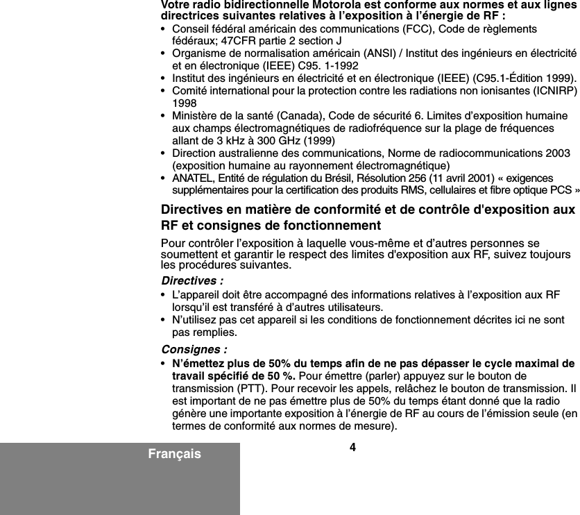 4FrançaisVotre radio bidirectionnelle Motorola est conforme aux normes et aux lignes directrices suivantes relatives à l’exposition à l’énergie de RF :• Conseil fédéral américain des communications (FCC), Code de règlements fédéraux; 47CFR partie 2 section J• Organisme de normalisation américain (ANSI) / Institut des ingénieurs en électricité et en électronique (IEEE) C95. 1-1992• Institut des ingénieurs en électricité et en électronique (IEEE) (C95.1-Édition 1999).• Comité international pour la protection contre les radiations non ionisantes (ICNIRP) 1998• Ministère de la santé (Canada), Code de sécurité 6. Limites d’exposition humaine aux champs électromagnétiques de radiofréquence sur la plage de fréquences allant de 3 kHz à 300 GHz (1999)• Direction australienne des communications, Norme de radiocommunications 2003 (exposition humaine au rayonnement électromagnétique)• ANATEL, Entité de régulation du Brésil, Résolution 256 (11 avril 2001) « exigences supplémentaires pour la certification des produits RMS, cellulaires et fibre optique PCS »Directives en matière de conformité et de contrôle d&apos;exposition aux RF et consignes de fonctionnementPour contrôler l’exposition à laquelle vous-même et d’autres personnes se soumettent et garantir le respect des limites d&apos;exposition aux RF, suivez toujours les procédures suivantes.Directives :• L’appareil doit être accompagné des informations relatives à l’exposition aux RF lorsqu’il est transféré à d’autres utilisateurs. • N’utilisez pas cet appareil si les conditions de fonctionnement décrites ici ne sont pas remplies.Consignes :•N’émettez plus de 50% du temps afin de ne pas dépasser le cycle maximal de travail spécifié de 50 %. Pour émettre (parler) appuyez sur le bouton de transmission (PTT). Pour recevoir les appels, relâchez le bouton de transmission. Il est important de ne pas émettre plus de 50% du temps étant donné que la radio génère une importante exposition à l’énergie de RF au cours de l’émission seule (en termes de conformité aux normes de mesure).