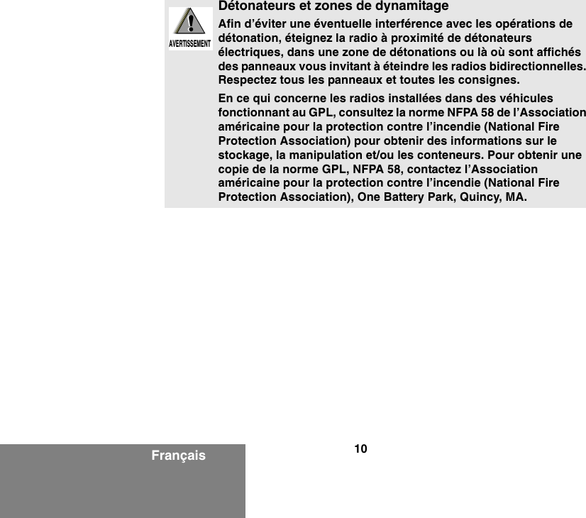 10FrançaisDétonateurs et zones de dynamitageAfin d’éviter une éventuelle interférence avec les opérations de détonation, éteignez la radio à proximité de détonateurs électriques, dans une zone de détonations ou là où sont affichés des panneaux vous invitant à éteindre les radios bidirectionnelles. Respectez tous les panneaux et toutes les consignes.En ce qui concerne les radios installées dans des véhicules fonctionnant au GPL, consultez la norme NFPA 58 de l’Association américaine pour la protection contre l’incendie (National Fire Protection Association) pour obtenir des informations sur le stockage, la manipulation et/ou les conteneurs. Pour obtenir une copie de la norme GPL, NFPA 58, contactez l’Association américaine pour la protection contre l’incendie (National Fire Protection Association), One Battery Park, Quincy, MA.!AVERTISSEMENT!