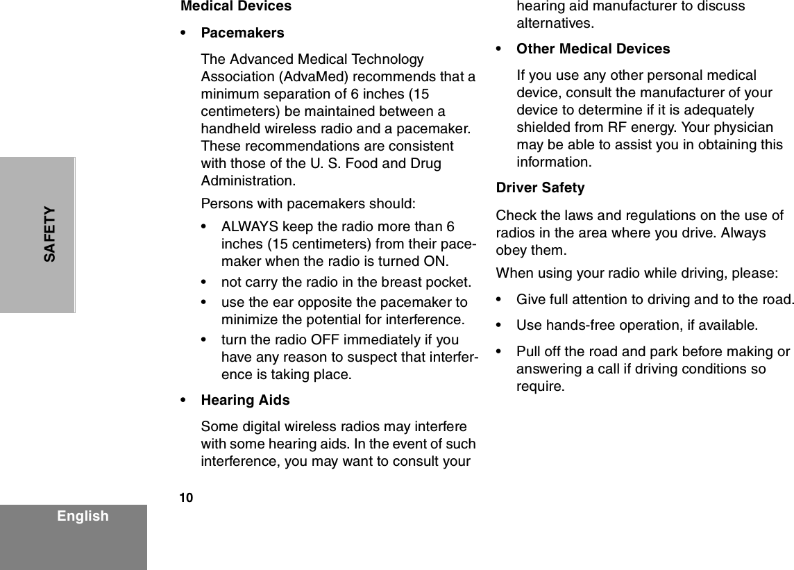 10EnglishSAFETYMedical Devices•PacemakersThe Advanced Medical Technology Association (AdvaMed) recommends that a minimum separation of 6 inches (15 centimeters) be maintained between a handheld wireless radio and a pacemaker. These recommendations are consistent with those of the U. S. Food and Drug Administration.Persons with pacemakers should:•ALWAYS keep the radio more than 6 inches (15 centimeters) from their pace-maker when the radio is turned ON.•not carry the radio in the breast pocket.•use the ear opposite the pacemaker to minimize the potential for interference.•turn the radio OFF immediately if you have any reason to suspect that interfer-ence is taking place.•Hearing AidsSome digital wireless radios may interfere with some hearing aids. In the event of such interference, you may want to consult your hearing aid manufacturer to discuss alternatives.•Other Medical DevicesIf you use any other personal medical device, consult the manufacturer of your device to determine if it is adequately shielded from RF energy. Your physician may be able to assist you in obtaining this information.Driver SafetyCheck the laws and regulations on the use of radios in the area where you drive. Always obey them.  When using your radio while driving, please:•Give full attention to driving and to the road.•Use hands-free operation, if available.•Pull off the road and park before making or answering a call if driving conditions so require.