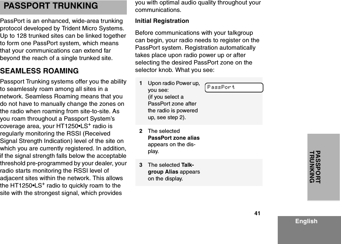 41EnglishPASSPORT TRUNKINGPASSPORT TRUNKINGPassPort is an enhanced, wide-area trunking protocol developed by Trident Micro Systems. Up to 128 trunked sites can be linked together to form one PassPort system, which means that your communications can extend far beyond the reach of a single trunked site. SEAMLESS ROAMINGPassport Trunking systems offer you the ability to seamlessly roam among all sites in a network. Seamless Roaming means that you do not have to manually change the zones on the radio when roaming from site-to-site. As you roam throughout a Passport System’s coverage area, your HT1250•LS+ radio is regularly monitoring the RSSI (Received Signal Strength Indication) level of the site on which you are currently registered. In addition, if the signal strength falls below the acceptable threshold pre-programmed by your dealer, your radio starts monitoring the RSSI level of adjacent sites within the network. This allows the HT1250•LS+ radio to quickly roam to the site with the strongest signal, which provides you with optimal audio quality throughout your communications. Initial RegistrationBefore communications with your talkgroup can begin, your radio needs to register on the PassPort system. Registration automatically takes place upon radio power up or after selecting the desired PassPort zone on the selector knob. What you see: 1Upon radio Power up, you see:(if you select a PassPort zone after the radio is powered up, see step 2).2The selected PassPort zone alias appears on the dis-play.3The selected Talk-group Alias appears on the display.
