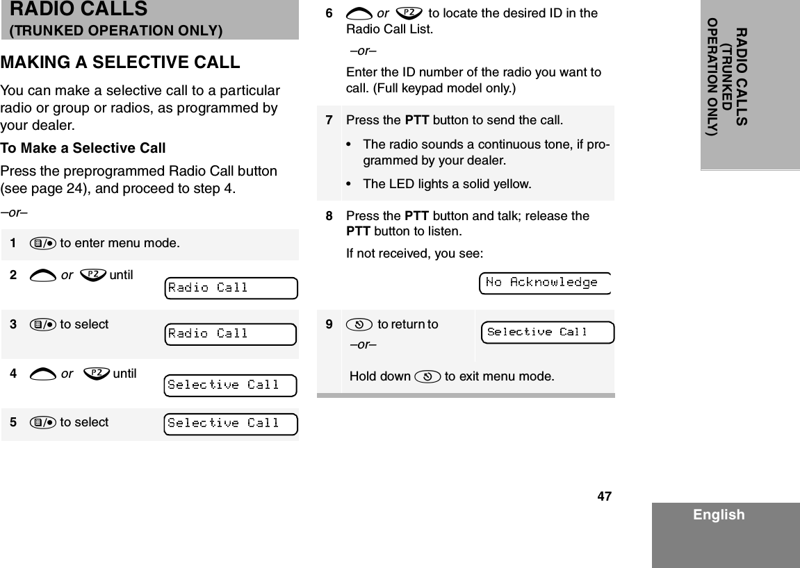 47EnglishRADIO CALLS(TRUNKEDOPERATION ONLY) MAKING A SELECTIVE CALLYou can make a selective call to a particular radio or group or radios, as programmed by your dealer.To Make a Selective CallPress the preprogrammed Radio Call button (see page 24), and proceed to step 4.–or–1) to enter menu mode.2+ or  ? until3) to select4+ or   ? until5) to select6+ or  ?  to locate the desired ID in the Radio Call List. –or–Enter the ID number of the radio you want to call. (Full keypad model only.)7Press the PTT button to send the call.• The radio sounds a continuous tone, if pro-grammed by your dealer.• The LED lights a solid yellow.8Press the PTT button and talk; release the PTT button to listen.If not received, you see:9(  to retur n  to                –or– Hold down ( to exit menu mode.RADIO CALLS                         (TRUNKED OPERATION ONLY)
