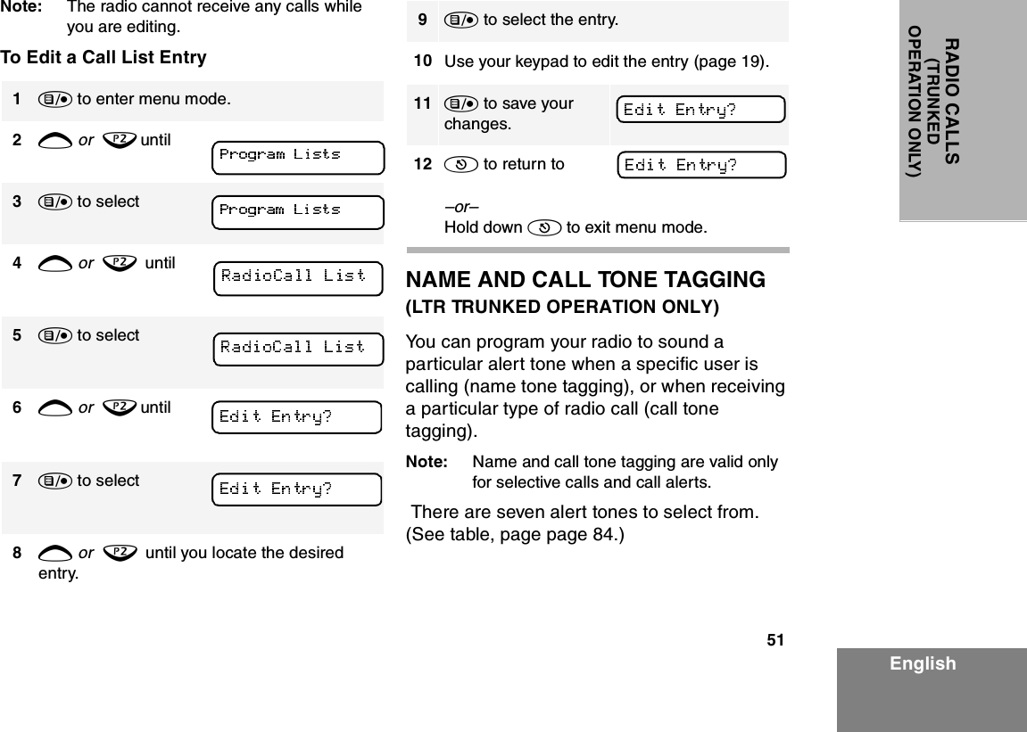 51EnglishRADIO CALLS(TRUNKEDOPERATION ONLY)Note: The radio cannot receive any calls while you are editing.To Edit a Call List EntryNAME AND CALL TONE TAGGING(LTR TRUNKED OPERATION ONLY)You can program your radio to sound a particular alert tone when a specific user is calling (name tone tagging), or when receiving a particular type of radio call (call tone tagging).Note: Name and call tone tagging are valid only for selective calls and call alerts. There are seven alert tones to select from. (See table, page page 84.)1) to enter menu mode.2+ or  ? until3) to select    4+ or  ?  until5) to select6+ or  ? until 7) to select     8+ or  ?  until you locate the desired entry.9) to select the entry.10 Use your keypad to edit the entry (page 19).11 ) to save your changes.   12 ( to return to–or–Hold down ( to exit menu mode.