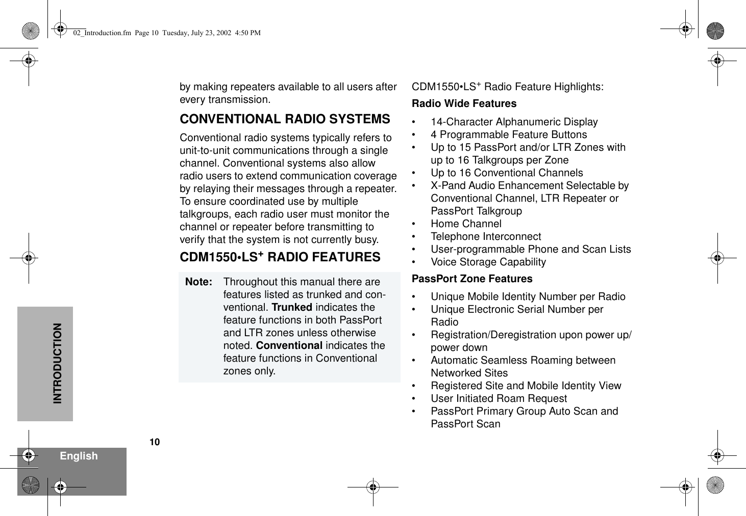 10EnglishINTRODUCTIONby making repeaters available to all users after every transmission.CONVENTIONAL RADIO SYSTEMS Conventional radio systems typically refers to unit-to-unit communications through a single channel. Conventional systems also allow radio users to extend communication coverage by relaying their messages through a repeater. To ensure coordinated use by multiple talkgroups, each radio user must monitor the channel or repeater before transmitting to verify that the system is not currently busy. CDM1550•LS+ RADIO FEATURESCDM1550•LS+ Radio Feature Highlights:Radio Wide Features• 14-Character Alphanumeric Display• 4 Programmable Feature Buttons• Up to 15 PassPort and/or LTR Zones with up to 16 Talkgroups per Zone• Up to 16 Conventional Channels• X-Pand Audio Enhancement Selectable by Conventional Channel, LTR Repeater or PassPort Talkgroup• Home Channel• Telephone Interconnect• User-programmable Phone and Scan Lists• Voice Storage CapabilityPassPort Zone Features• Unique Mobile Identity Number per Radio• Unique Electronic Serial Number per Radio• Registration/Deregistration upon power up/power down• Automatic Seamless Roaming between Networked Sites• Registered Site and Mobile Identity View• User Initiated Roam Request• PassPort Primary Group Auto Scan andPassPort ScanNote: Throughout this manual there are features listed as trunked and con-ventional. Trunked indicates the feature functions in both PassPort and LTR zones unless otherwise noted. Conventional indicates the feature functions in Conventional zones only.02_Introduction.fm  Page 10  Tuesday, July 23, 2002  4:50 PM