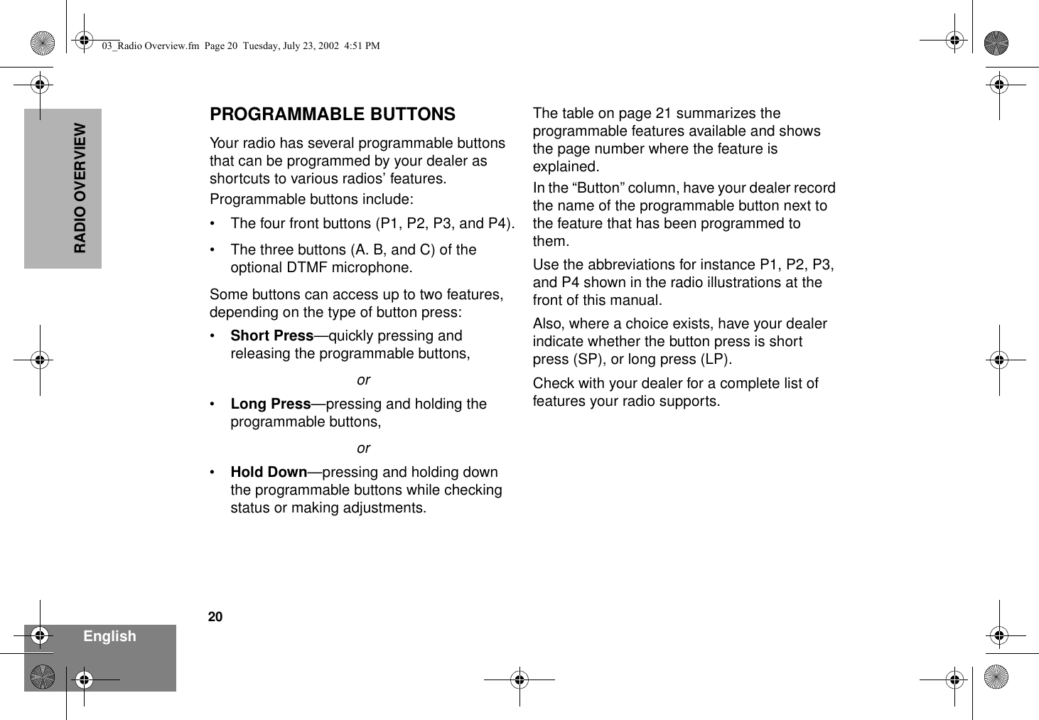 20EnglishRADIO OVERVIEWPROGRAMMABLE BUTTONSYour radio has several programmable buttons that can be programmed by your dealer as shortcuts to various radios’ features.Programmable buttons include:• The four front buttons (P1, P2, P3, and P4).• The three buttons (A. B, and C) of the optional DTMF microphone.Some buttons can access up to two features, depending on the type of button press:•Short Press—quickly pressing and releasing the programmable buttons,or•Long Press—pressing and holding the programmable buttons,or•Hold Down—pressing and holding down the programmable buttons while checking status or making adjustments.The table on page 21 summarizes the programmable features available and shows the page number where the feature is explained.In the “Button” column, have your dealer record the name of the programmable button next to the feature that has been programmed to them. Use the abbreviations for instance P1, P2, P3, and P4 shown in the radio illustrations at the front of this manual.Also, where a choice exists, have your dealer indicate whether the button press is short press (SP), or long press (LP).Check with your dealer for a complete list of features your radio supports.03_Radio Overview.fm  Page 20  Tuesday, July 23, 2002  4:51 PM