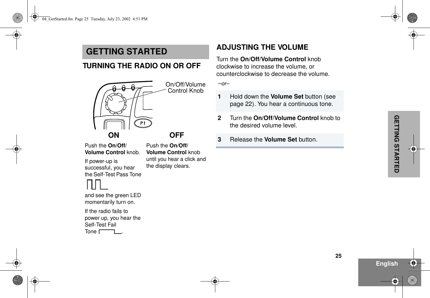 25EnglishGETTING STARTEDGETTING STARTEDTURNING THE RADIO ON OR OFFADJUSTING THE VOLUMETurn the On/Off/Volume Control knob clockwise to increase the volume, or counterclockwise to decrease the volume. –or– ON OFFPush the On/Off/Volume Control knob. If power-up is successful, you hear the Self-Test Pass Tone and see the green LED momentarily turn on. If the radio fails to power up, you hear the Self-Test Fail Tone .Push the On/Off/Volume Control knob until you hear a click and the display clears.1Hold down the Volume Set button (see page 22). You hear a continuous tone.2Turn the On/Off/Volume Control knob to the desired volume level.3Release the Volume Set button.Control KnobOn/Off/Volume04_GetStarted.fm  Page 25  Tuesday, July 23, 2002  4:51 PM